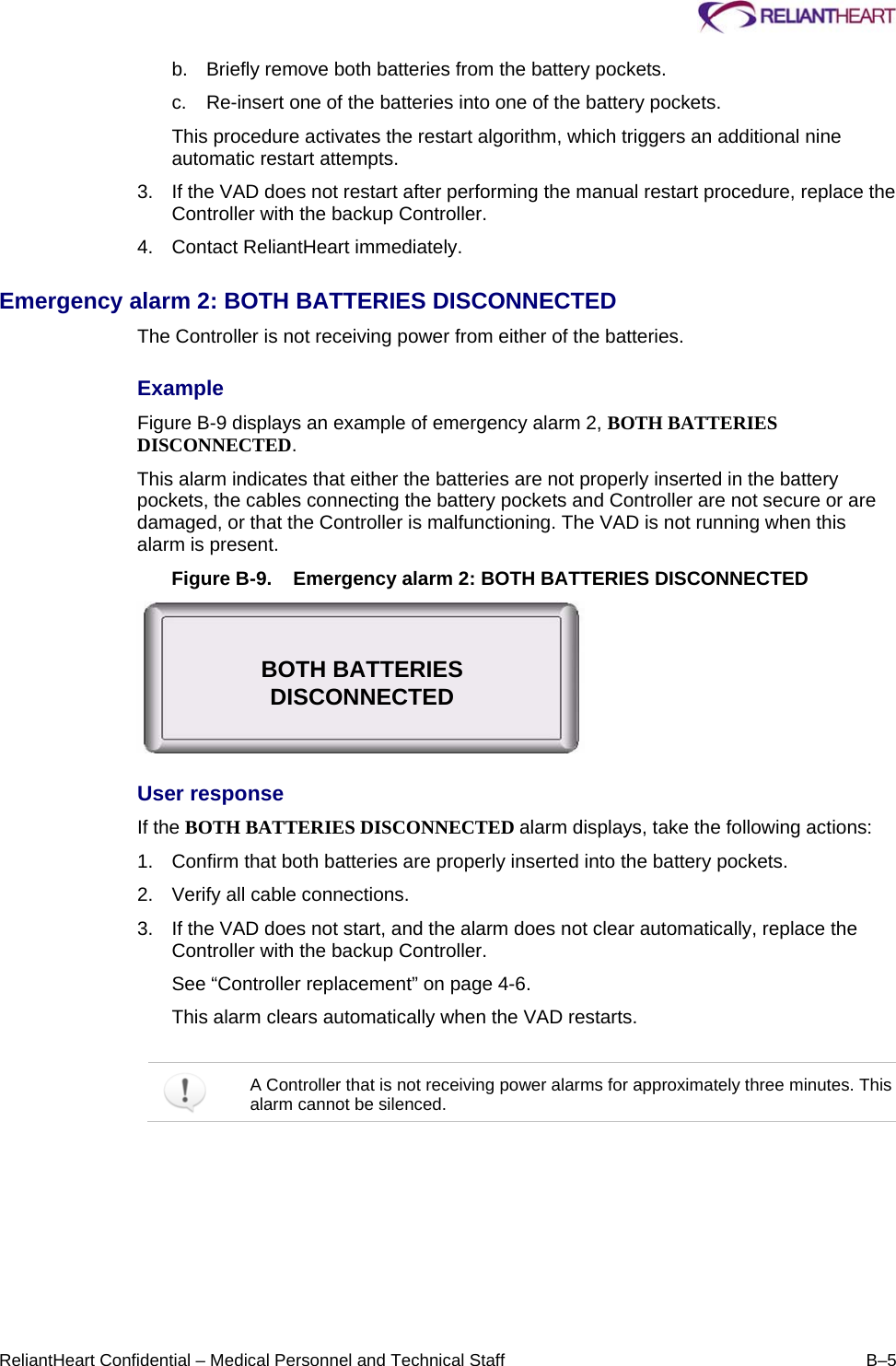     ReliantHeart Confidential – Medical Personnel and Technical Staff  B–5 b.  Briefly remove both batteries from the battery pockets.  c.  Re-insert one of the batteries into one of the battery pockets.  This procedure activates the restart algorithm, which triggers an additional nine automatic restart attempts.  3.  If the VAD does not restart after performing the manual restart procedure, replace the Controller with the backup Controller.  4.  Contact ReliantHeart immediately.  Emergency alarm 2: BOTH BATTERIES DISCONNECTED  The Controller is not receiving power from either of the batteries.  Example  Figure B-9 displays an example of emergency alarm 2, BOTH BATTERIES DISCONNECTED.  This alarm indicates that either the batteries are not properly inserted in the battery pockets, the cables connecting the battery pockets and Controller are not secure or are damaged, or that the Controller is malfunctioning. The VAD is not running when this alarm is present.  Figure B-9.  Emergency alarm 2: BOTH BATTERIES DISCONNECTED  User response  If the BOTH BATTERIES DISCONNECTED alarm displays, take the following actions:  1.  Confirm that both batteries are properly inserted into the battery pockets.  2.  Verify all cable connections.  3.  If the VAD does not start, and the alarm does not clear automatically, replace the Controller with the backup Controller.  See “Controller replacement” on page 4-6. This alarm clears automatically when the VAD restarts.    A Controller that is not receiving power alarms for approximately three minutes. This alarm cannot be silenced.  BOTH BATTERIES DISCONNECTED 
