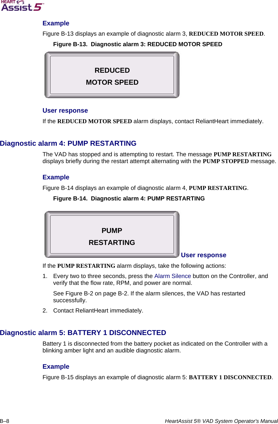   B–8  HeartAssist 5® VAD System Operator&apos;s Manual Example  Figure B-13 displays an example of diagnostic alarm 3, REDUCED MOTOR SPEED.  Figure B-13.  Diagnostic alarm 3: REDUCED MOTOR SPEED  User response  If the REDUCED MOTOR SPEED alarm displays, contact ReliantHeart immediately.   Diagnostic alarm 4: PUMP RESTARTING  The VAD has stopped and is attempting to restart. The message PUMP RESTARTING displays briefly during the restart attempt alternating with the PUMP STOPPED message.  Example  Figure B-14 displays an example of diagnostic alarm 4, PUMP RESTARTING.  Figure B-14.  Diagnostic alarm 4: PUMP RESTARTING User response  If the PUMP RESTARTING alarm displays, take the following actions:  1.  Every two to three seconds, press the Alarm Silence button on the Controller, and verify that the flow rate, RPM, and power are normal.  See Figure B-2 on page B-2. If the alarm silences, the VAD has restarted successfully.  2.  Contact ReliantHeart immediately.   Diagnostic alarm 5: BATTERY 1 DISCONNECTED  Battery 1 is disconnected from the battery pocket as indicated on the Controller with a blinking amber light and an audible diagnostic alarm.  Example  Figure B-15 displays an example of diagnostic alarm 5: BATTERY 1 DISCONNECTED.  REDUCED MOTOR SPEED PUMP RESTARTING 