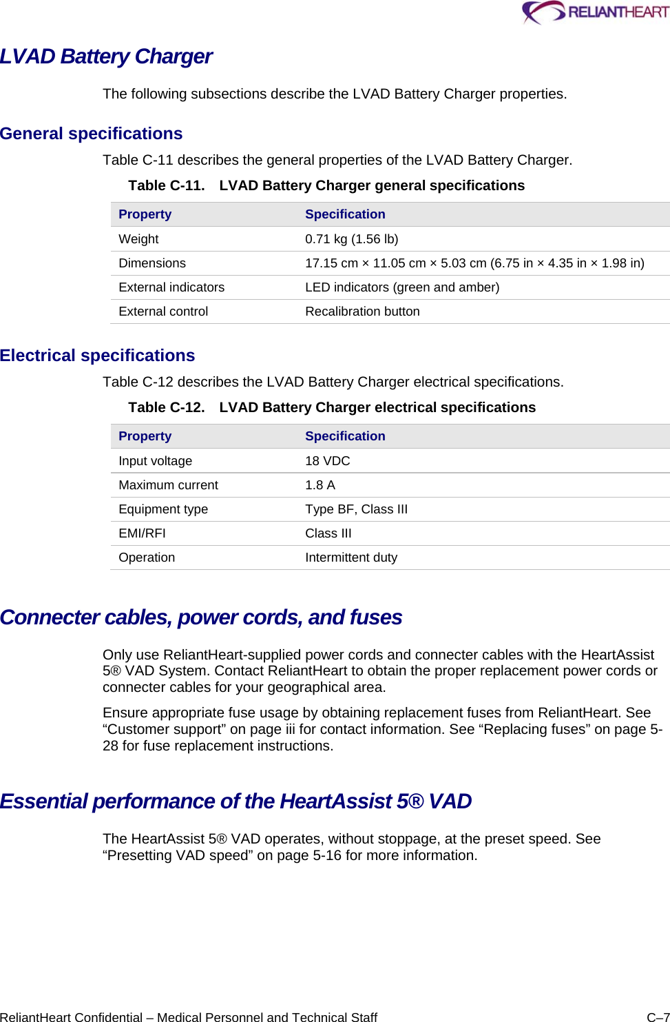     ReliantHeart Confidential – Medical Personnel and Technical Staff  C–7 LVAD Battery Charger  The following subsections describe the LVAD Battery Charger properties.  General specifications  Table C-11 describes the general properties of the LVAD Battery Charger.  Table C-11.  LVAD Battery Charger general specifications Property  Specification Weight   0.71 kg (1.56 lb)  Dimensions   17.15 cm × 11.05 cm × 5.03 cm (6.75 in × 4.35 in × 1.98 in)  External indicators   LED indicators (green and amber)  External control   Recalibration button  Electrical specifications  Table C-12 describes the LVAD Battery Charger electrical specifications.  Table C-12.  LVAD Battery Charger electrical specifications Property  Specification Input voltage   18 VDC  Maximum current   1.8 A  Equipment type   Type BF, Class III  EMI/RFI   Class III  Operation   Intermittent duty  Connecter cables, power cords, and fuses  Only use ReliantHeart-supplied power cords and connecter cables with the HeartAssist 5® VAD System. Contact ReliantHeart to obtain the proper replacement power cords or connecter cables for your geographical area.  Ensure appropriate fuse usage by obtaining replacement fuses from ReliantHeart. See “Customer support” on page iii for contact information. See “Replacing fuses” on page 5-28 for fuse replacement instructions. Essential performance of the HeartAssist 5® VAD The HeartAssist 5® VAD operates, without stoppage, at the preset speed. See “Presetting VAD speed” on page 5-16 for more information. 