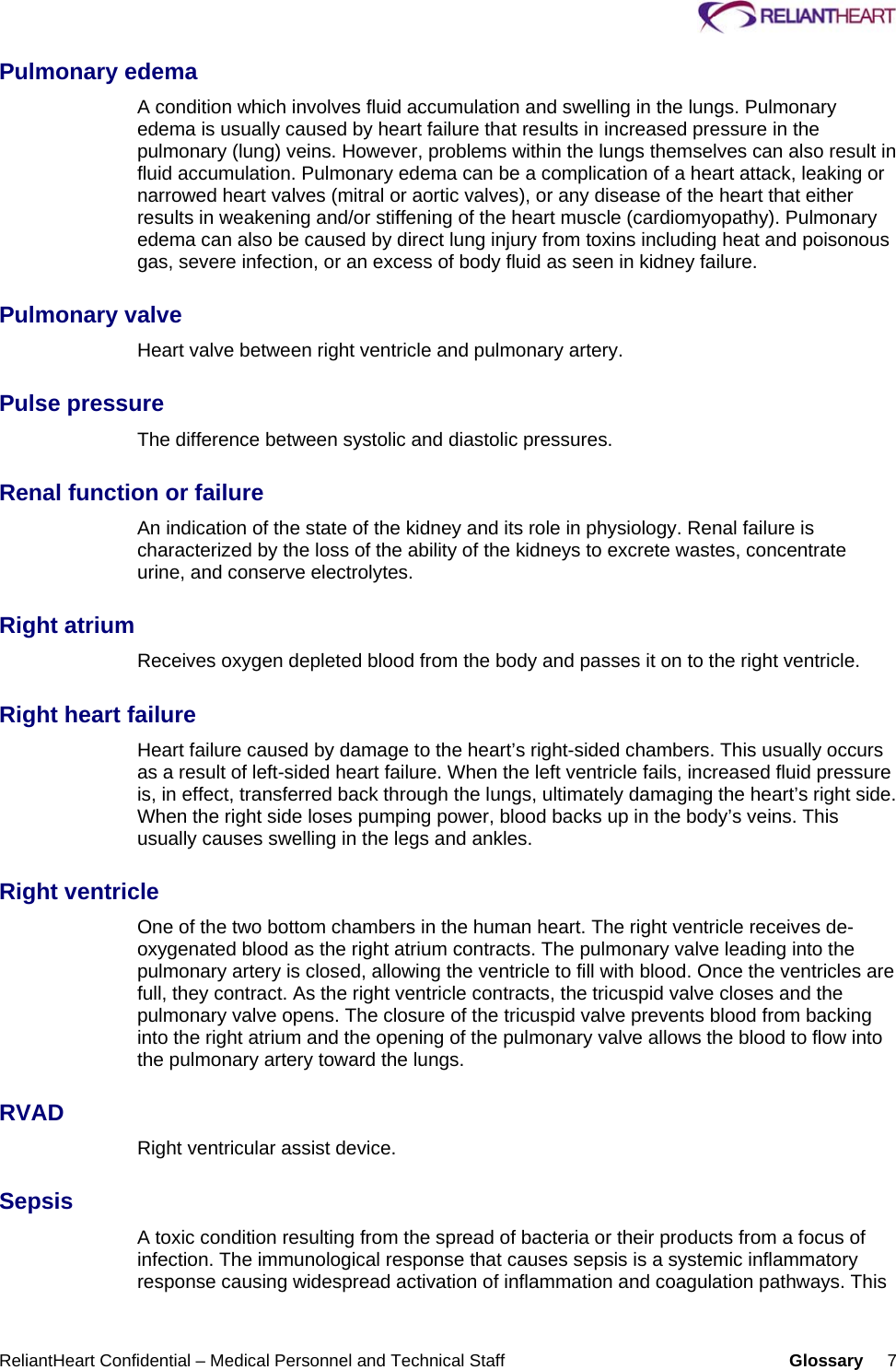     ReliantHeart Confidential – Medical Personnel and Technical Staff  Glossary     7 Pulmonary edema A condition which involves fluid accumulation and swelling in the lungs. Pulmonary edema is usually caused by heart failure that results in increased pressure in the pulmonary (lung) veins. However, problems within the lungs themselves can also result in fluid accumulation. Pulmonary edema can be a complication of a heart attack, leaking or narrowed heart valves (mitral or aortic valves), or any disease of the heart that either results in weakening and/or stiffening of the heart muscle (cardiomyopathy). Pulmonary edema can also be caused by direct lung injury from toxins including heat and poisonous gas, severe infection, or an excess of body fluid as seen in kidney failure.  Pulmonary valve Heart valve between right ventricle and pulmonary artery.  Pulse pressure The difference between systolic and diastolic pressures.  Renal function or failure An indication of the state of the kidney and its role in physiology. Renal failure is characterized by the loss of the ability of the kidneys to excrete wastes, concentrate urine, and conserve electrolytes.  Right atrium Receives oxygen depleted blood from the body and passes it on to the right ventricle.  Right heart failure Heart failure caused by damage to the heart’s right-sided chambers. This usually occurs as a result of left-sided heart failure. When the left ventricle fails, increased fluid pressure is, in effect, transferred back through the lungs, ultimately damaging the heart’s right side. When the right side loses pumping power, blood backs up in the body’s veins. This usually causes swelling in the legs and ankles.  Right ventricle One of the two bottom chambers in the human heart. The right ventricle receives de-oxygenated blood as the right atrium contracts. The pulmonary valve leading into the pulmonary artery is closed, allowing the ventricle to fill with blood. Once the ventricles are full, they contract. As the right ventricle contracts, the tricuspid valve closes and the pulmonary valve opens. The closure of the tricuspid valve prevents blood from backing into the right atrium and the opening of the pulmonary valve allows the blood to flow into the pulmonary artery toward the lungs.  RVAD Right ventricular assist device.  Sepsis A toxic condition resulting from the spread of bacteria or their products from a focus of infection. The immunological response that causes sepsis is a systemic inflammatory response causing widespread activation of inflammation and coagulation pathways. This 