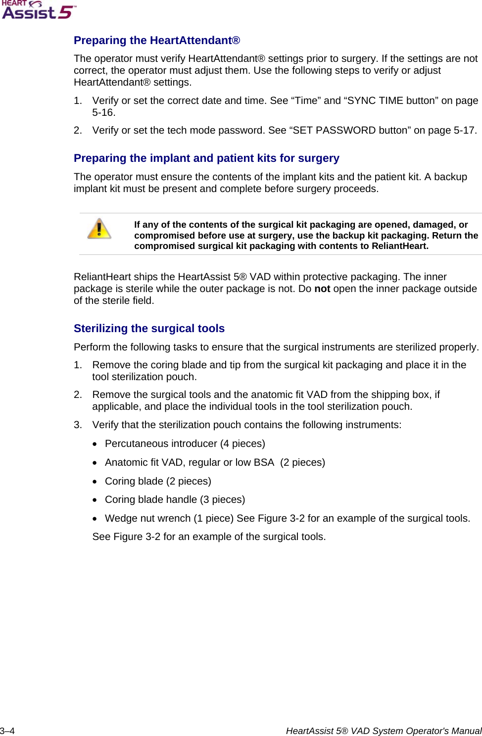   3–4  HeartAssist 5® VAD System Operator&apos;s Manual Preparing the HeartAttendant®  The operator must verify HeartAttendant® settings prior to surgery. If the settings are not correct, the operator must adjust them. Use the following steps to verify or adjust HeartAttendant® settings.  1.  Verify or set the correct date and time. See “Time” and “SYNC TIME button” on page 5-16.  2.  Verify or set the tech mode password. See “SET PASSWORD button” on page 5-17.  Preparing the implant and patient kits for surgery  The operator must ensure the contents of the implant kits and the patient kit. A backup implant kit must be present and complete before surgery proceeds.    If any of the contents of the surgical kit packaging are opened, damaged, or compromised before use at surgery, use the backup kit packaging. Return the compromised surgical kit packaging with contents to ReliantHeart.   ReliantHeart ships the HeartAssist 5® VAD within protective packaging. The inner package is sterile while the outer package is not. Do not open the inner package outside of the sterile field.  Sterilizing the surgical tools  Perform the following tasks to ensure that the surgical instruments are sterilized properly.  1.  Remove the coring blade and tip from the surgical kit packaging and place it in the tool sterilization pouch.  2.  Remove the surgical tools and the anatomic fit VAD from the shipping box, if applicable, and place the individual tools in the tool sterilization pouch.  3.  Verify that the sterilization pouch contains the following instruments:    Percutaneous introducer (4 pieces)    Anatomic fit VAD, regular or low BSA  (2 pieces)    Coring blade (2 pieces)    Coring blade handle (3 pieces)    Wedge nut wrench (1 piece) See Figure 3-2 for an example of the surgical tools.  See Figure 3-2 for an example of the surgical tools. 