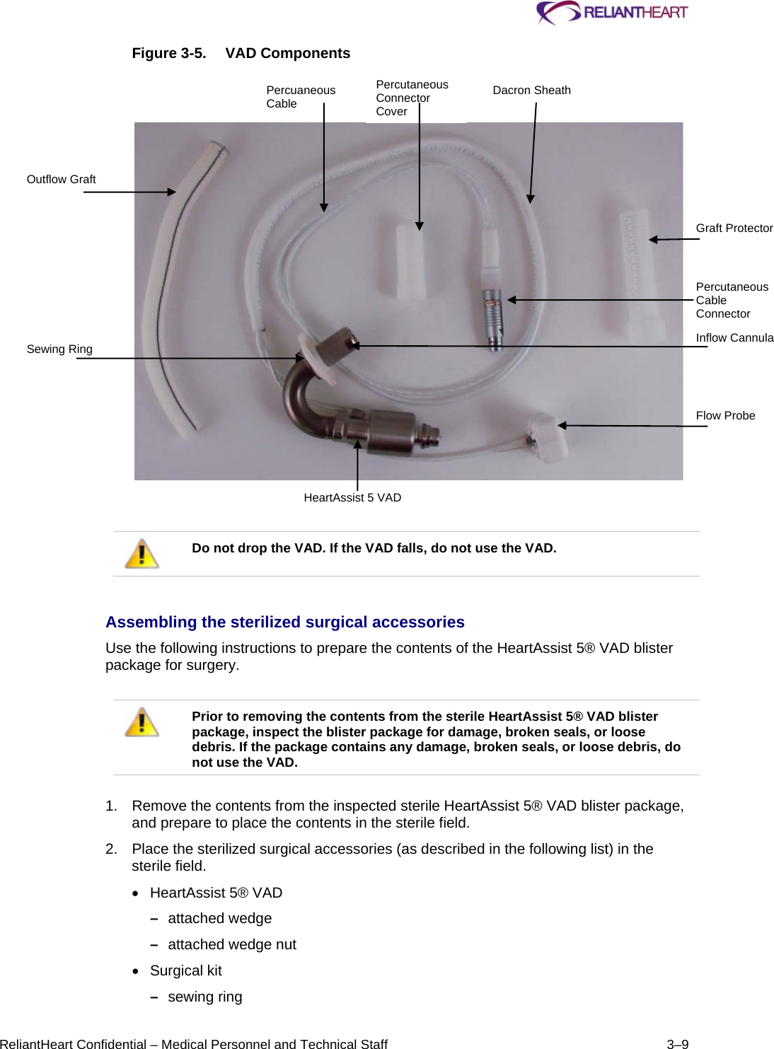     ReliantHeart Confidential – Medical Personnel and Technical Staff  3–9 Figure 3-5.  VAD Components       Do not drop the VAD. If the VAD falls, do not use the VAD.   Assembling the sterilized surgical accessories  Use the following instructions to prepare the contents of the HeartAssist 5® VAD blister package for surgery.    Prior to removing the contents from the sterile HeartAssist 5® VAD blister package, inspect the blister package for damage, broken seals, or loose debris. If the package contains any damage, broken seals, or loose debris, do not use the VAD.   1.  Remove the contents from the inspected sterile HeartAssist 5® VAD blister package, and prepare to place the contents in the sterile field.  2.  Place the sterilized surgical accessories (as described in the following list) in the sterile field.    HeartAssist 5® VAD –  attached wedge  –  attached wedge nut   Surgical kit  –  sewing ring  Outflow Graft Sewing Ring Percuaneous Cable Percutaneous Connector Cover Dacron Sheath Graft Protector Percutaneous Cable Connector Inflow Cannula Flow Probe HeartAssist 5 VAD 