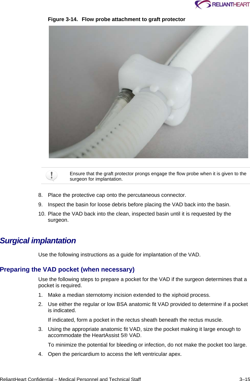     ReliantHeart Confidential – Medical Personnel and Technical Staff  3–15 Figure 3-14.  Flow probe attachment to graft protector     Ensure that the graft protector prongs engage the flow probe when it is given to the surgeon for implantation.  8.  Place the protective cap onto the percutaneous connector.  9.  Inspect the basin for loose debris before placing the VAD back into the basin.  10. Place the VAD back into the clean, inspected basin until it is requested by the surgeon. Surgical implantation  Use the following instructions as a guide for implantation of the VAD.  Preparing the VAD pocket (when necessary)  Use the following steps to prepare a pocket for the VAD if the surgeon determines that a pocket is required.  1.  Make a median sternotomy incision extended to the xiphoid process.  2.  Use either the regular or low BSA anatomic fit VAD provided to determine if a pocket is indicated.  If indicated, form a pocket in the rectus sheath beneath the rectus muscle.  3.  Using the appropriate anatomic fit VAD, size the pocket making it large enough to accommodate the HeartAssist 5® VAD.  To minimize the potential for bleeding or infection, do not make the pocket too large.  4.  Open the pericardium to access the left ventricular apex.  