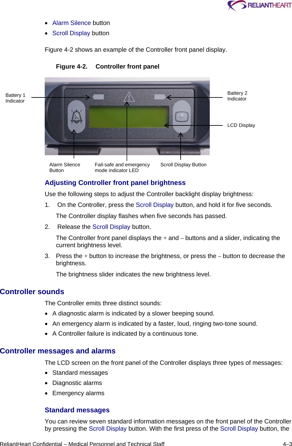     ReliantHeart Confidential – Medical Personnel and Technical Staff  4–3  Alarm Silence button  Scroll Display button  Figure 4-2 shows an example of the Controller front panel display.  Figure 4-2.  Controller front panel      Adjusting Controller front panel brightness Use the following steps to adjust the Controller backlight display brightness: 1.   On the Controller, press the Scroll Display button, and hold it for five seconds. The Controller display flashes when five seconds has passed. 2.   Release the Scroll Display button. The Controller front panel displays the + and – buttons and a slider, indicating the current brightness level. 3. Press the + button to increase the brightness, or press the – button to decrease the brightness. The brightness slider indicates the new brightness level. Controller sounds  The Controller emits three distinct sounds:    A diagnostic alarm is indicated by a slower beeping sound.    An emergency alarm is indicated by a faster, loud, ringing two-tone sound.    A Controller failure is indicated by a continuous tone.  Controller messages and alarms  The LCD screen on the front panel of the Controller displays three types of messages:   Standard messages    Diagnostic alarms    Emergency alarms  Standard messages  You can review seven standard information messages on the front panel of the Controller by pressing the Scroll Display button. With the first press of the Scroll Display button, the Battery 1 Indicator Battery 2 Indicator LCD Display Scroll Display Button Fail-safe and emergency mode indicator LEDAlarm Silence Button 