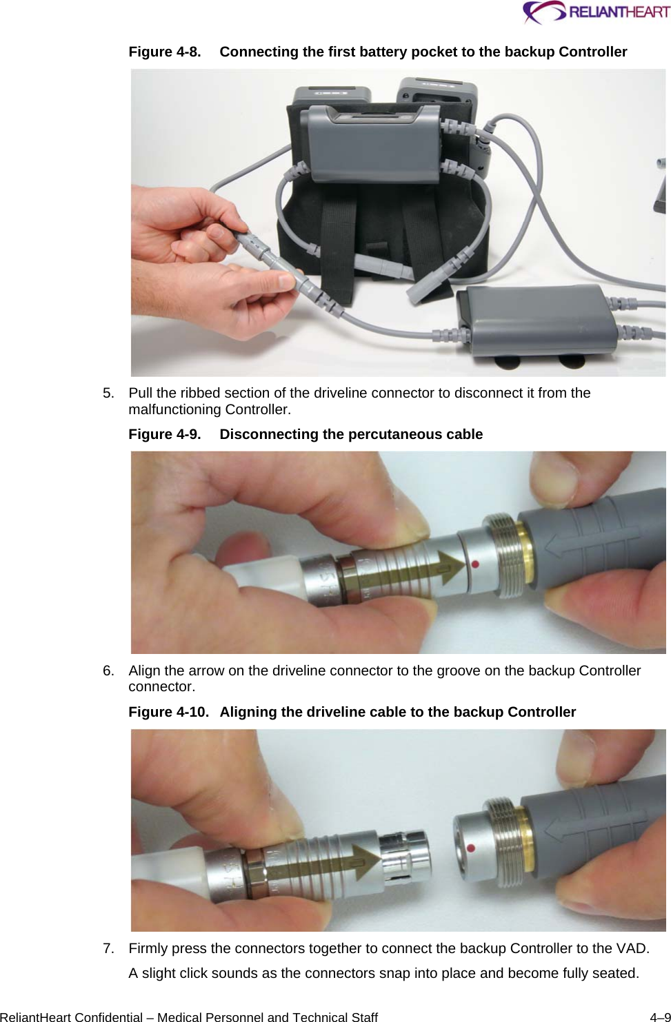     ReliantHeart Confidential – Medical Personnel and Technical Staff  4–9 Figure 4-8.  Connecting the first battery pocket to the backup Controller  5.  Pull the ribbed section of the driveline connector to disconnect it from the malfunctioning Controller. Figure 4-9.  Disconnecting the percutaneous cable  6.  Align the arrow on the driveline connector to the groove on the backup Controller connector. Figure 4-10.  Aligning the driveline cable to the backup Controller  7.  Firmly press the connectors together to connect the backup Controller to the VAD. A slight click sounds as the connectors snap into place and become fully seated. 