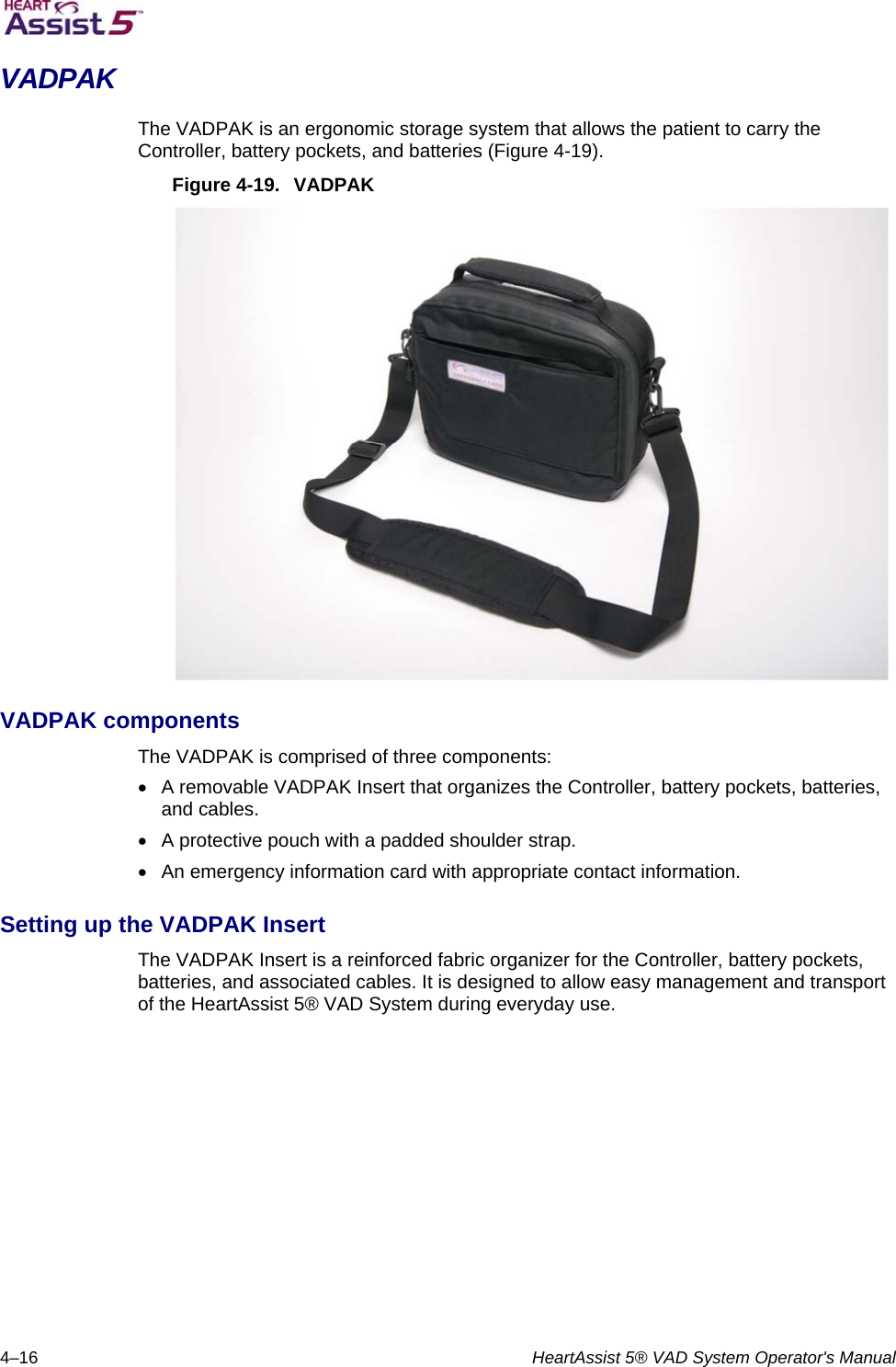   4–16  HeartAssist 5® VAD System Operator&apos;s Manual VADPAK The VADPAK is an ergonomic storage system that allows the patient to carry the Controller, battery pockets, and batteries (Figure 4-19). Figure 4-19.  VADPAK  VADPAK components The VADPAK is comprised of three components:   A removable VADPAK Insert that organizes the Controller, battery pockets, batteries, and cables.   A protective pouch with a padded shoulder strap.   An emergency information card with appropriate contact information. Setting up the VADPAK Insert The VADPAK Insert is a reinforced fabric organizer for the Controller, battery pockets, batteries, and associated cables. It is designed to allow easy management and transport of the HeartAssist 5® VAD System during everyday use. 