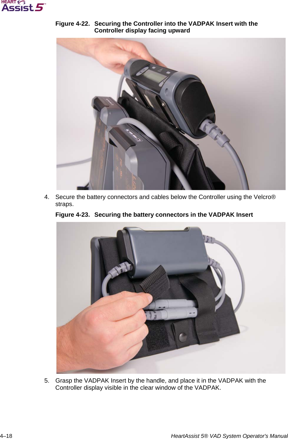   4–18  HeartAssist 5® VAD System Operator&apos;s Manual Figure 4-22.  Securing the Controller into the VADPAK Insert with the Controller display facing upward  4.  Secure the battery connectors and cables below the Controller using the Velcro® straps. Figure 4-23.  Securing the battery connectors in the VADPAK Insert  5.  Grasp the VADPAK Insert by the handle, and place it in the VADPAK with the Controller display visible in the clear window of the VADPAK. 