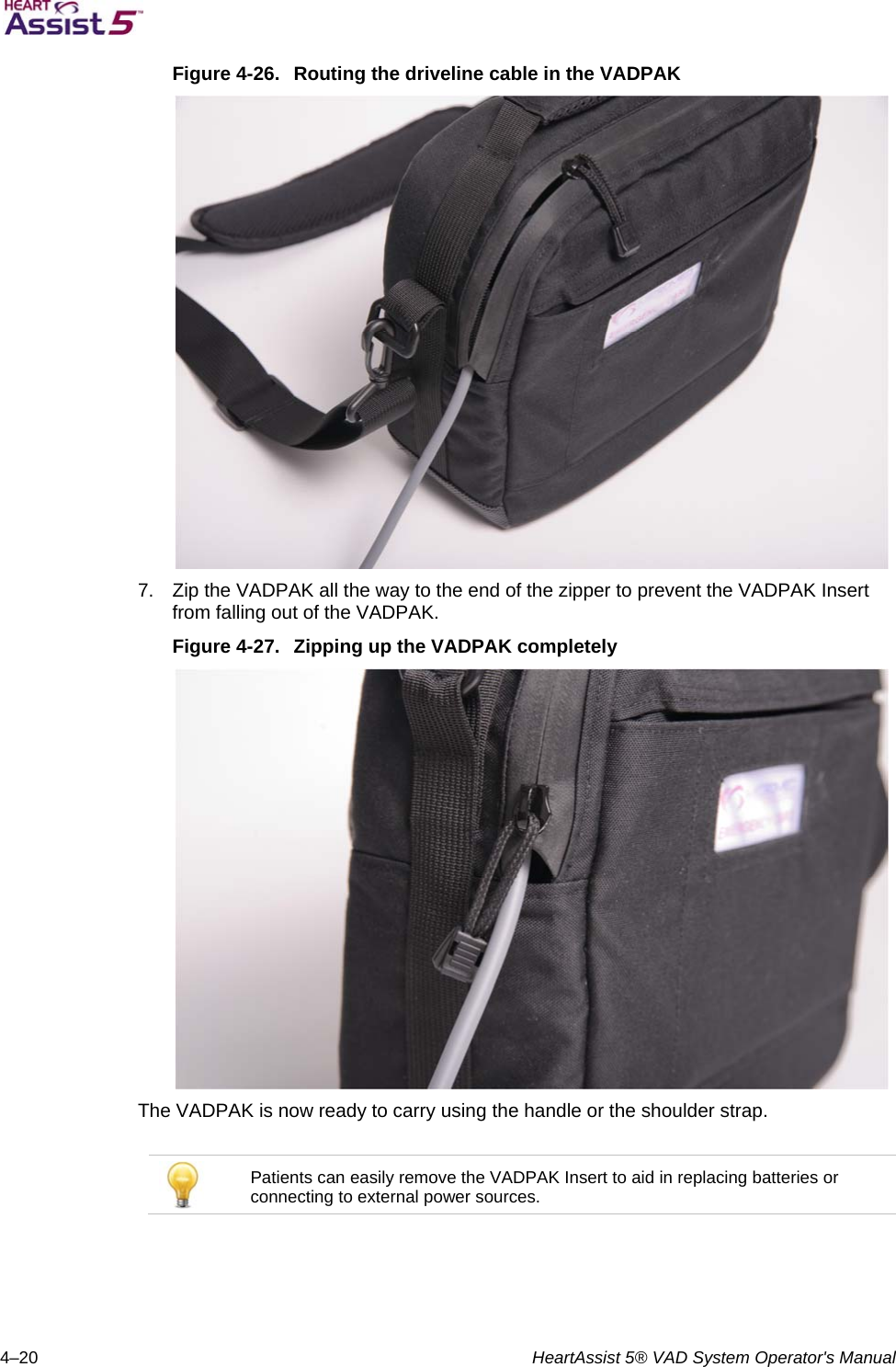   4–20  HeartAssist 5® VAD System Operator&apos;s Manual Figure 4-26.  Routing the driveline cable in the VADPAK  7.  Zip the VADPAK all the way to the end of the zipper to prevent the VADPAK Insert from falling out of the VADPAK. Figure 4-27.  Zipping up the VADPAK completely  The VADPAK is now ready to carry using the handle or the shoulder strap.   Patients can easily remove the VADPAK Insert to aid in replacing batteries or connecting to external power sources.  