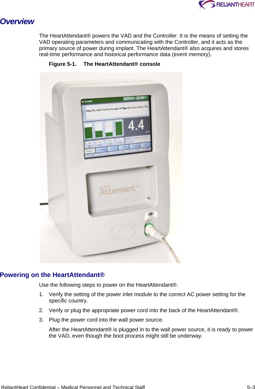      ReliantHeart Confidential – Medical Personnel and Technical Staff  5–3 Overview The HeartAttendant® powers the VAD and the Controller. It is the means of setting the VAD operating parameters and communicating with the Controller, and it acts as the primary source of power during implant. The HeartAttendant® also acquires and stores real-time performance and historical performance data (event memory).  Figure 5-1.  The HeartAttendant® console    Powering on the HeartAttendant®  Use the following steps to power on the HeartAttendant®.  1.  Verify the setting of the power inlet module to the correct AC power setting for the specific country.  2.  Verify or plug the appropriate power cord into the back of the HeartAttendant®.  3.  Plug the power cord into the wall power source.  After the HeartAttendant® is plugged in to the wall power source, it is ready to power the VAD, even though the boot process might still be underway.  