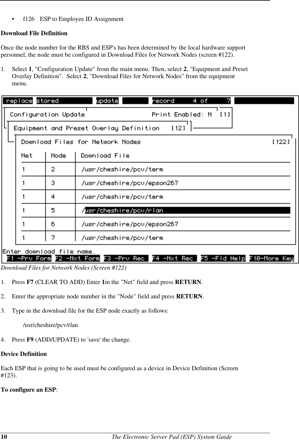 10                                              The Electronic Server Pad (ESP) System Guide•  f126 ESP to Employee ID AssignmentDownload File DefinitionOnce the node number for the RBS and ESP&apos;s has been determined by the local hardware supportpersonnel, the node must be configured in Download Files for Network Nodes (screen #122).1. Select 1, &quot;Configuration Update&quot; from the main menu. Then, select 2, &quot;Equipment and PresetOverlay Definition&quot;.  Select 2, &quot;Download Files for Network Nodes&quot; from the equipmentmenu.Download Files for Network Nodes (Screen #122)1. Press F7 (CLEAR TO ADD) Enter 1in the &quot;Net&quot; field and press RETURN.2. Enter the appropriate node number in the &quot;Node&quot; field and press RETURN.3. Type in the download file for the ESP node exactly as follows:/usr/cheshire/pcv/rlan 4. Press F9 (ADD/UPDATE) to &apos;save&apos; the change.Device DefinitionEach ESP that is going to be used must be configured as a device in Device Definition (Screen#123).To configure an ESP: