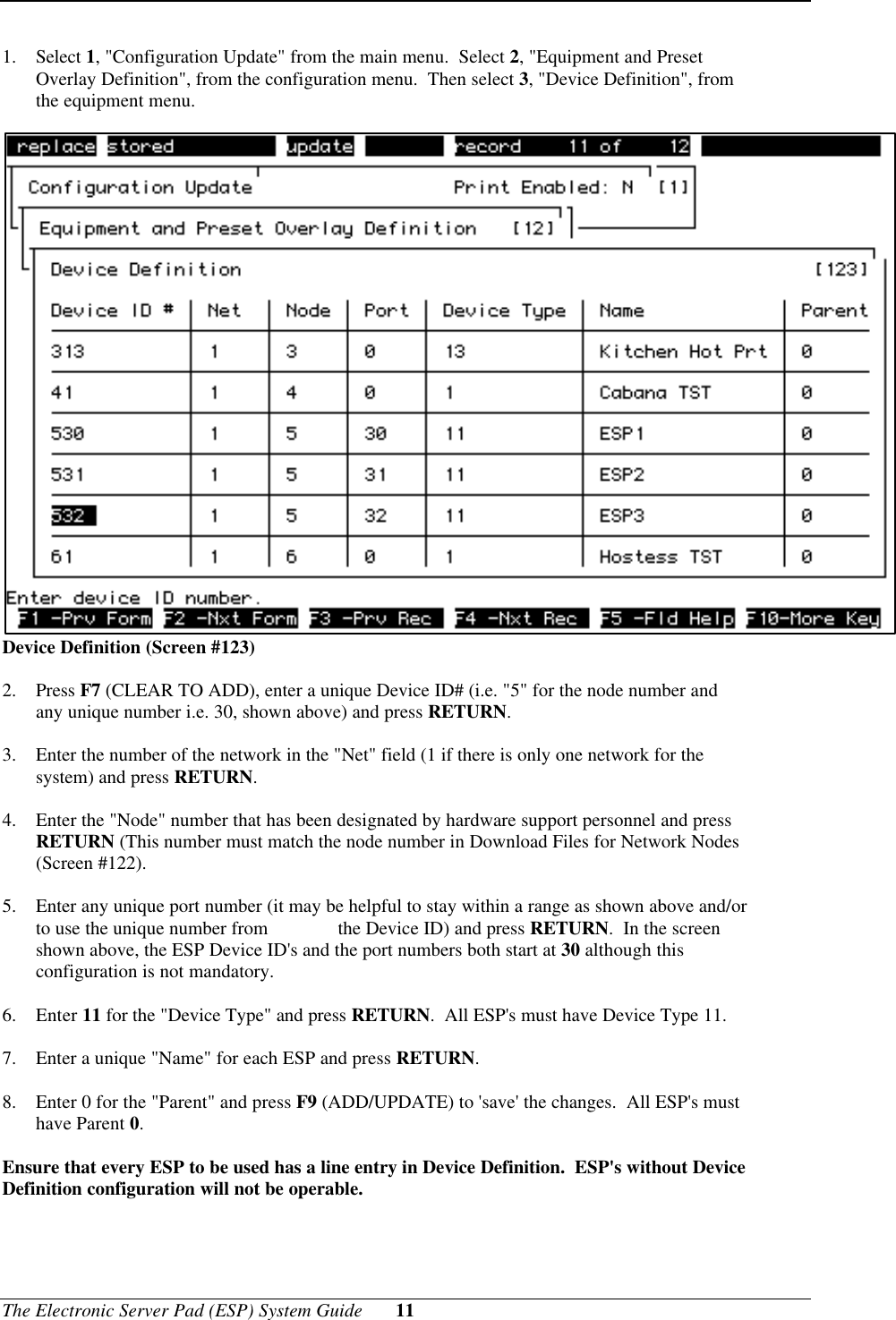 The Electronic Server Pad (ESP) System Guide 111. Select 1, &quot;Configuration Update&quot; from the main menu.  Select 2, &quot;Equipment and PresetOverlay Definition&quot;, from the configuration menu.  Then select 3, &quot;Device Definition&quot;, fromthe equipment menu.Device Definition (Screen #123)2. Press F7 (CLEAR TO ADD), enter a unique Device ID# (i.e. &quot;5&quot; for the node number andany unique number i.e. 30, shown above) and press RETURN.3. Enter the number of the network in the &quot;Net&quot; field (1 if there is only one network for thesystem) and press RETURN.4. Enter the &quot;Node&quot; number that has been designated by hardware support personnel and pressRETURN (This number must match the node number in Download Files for Network Nodes(Screen #122).5. Enter any unique port number (it may be helpful to stay within a range as shown above and/orto use the unique number from  the Device ID) and press RETURN.  In the screenshown above, the ESP Device ID&apos;s and the port numbers both start at 30 although thisconfiguration is not mandatory.6. Enter 11 for the &quot;Device Type&quot; and press RETURN.  All ESP&apos;s must have Device Type 11.7. Enter a unique &quot;Name&quot; for each ESP and press RETURN.8. Enter 0 for the &quot;Parent&quot; and press F9 (ADD/UPDATE) to &apos;save&apos; the changes.  All ESP&apos;s musthave Parent 0.Ensure that every ESP to be used has a line entry in Device Definition.  ESP&apos;s without DeviceDefinition configuration will not be operable.