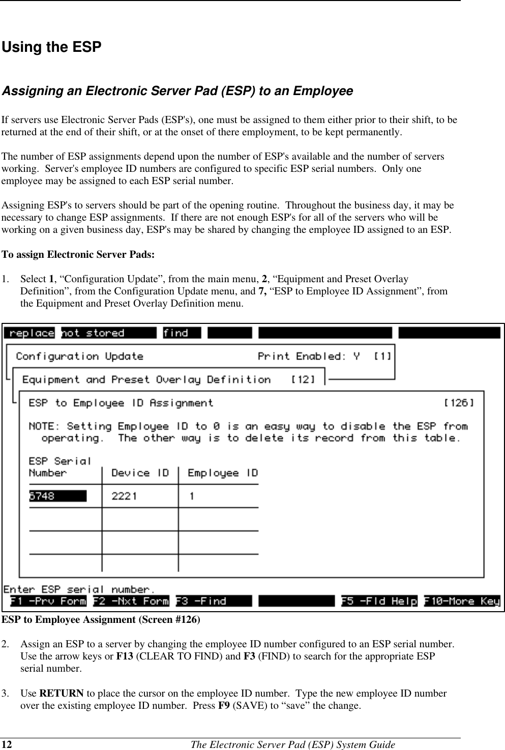 12                                              The Electronic Server Pad (ESP) System GuideUsing the ESPAssigning an Electronic Server Pad (ESP) to an EmployeeIf servers use Electronic Server Pads (ESP&apos;s), one must be assigned to them either prior to their shift, to bereturned at the end of their shift, or at the onset of there employment, to be kept permanently.The number of ESP assignments depend upon the number of ESP&apos;s available and the number of serversworking.  Server&apos;s employee ID numbers are configured to specific ESP serial numbers.  Only oneemployee may be assigned to each ESP serial number.Assigning ESP&apos;s to servers should be part of the opening routine.  Throughout the business day, it may benecessary to change ESP assignments.  If there are not enough ESP&apos;s for all of the servers who will beworking on a given business day, ESP&apos;s may be shared by changing the employee ID assigned to an ESP.To assign Electronic Server Pads:1. Select 1, “Configuration Update”, from the main menu, 2, “Equipment and Preset OverlayDefinition”, from the Configuration Update menu, and 7, “ESP to Employee ID Assignment”, fromthe Equipment and Preset Overlay Definition menu.ESP to Employee Assignment (Screen #126)2. Assign an ESP to a server by changing the employee ID number configured to an ESP serial number.Use the arrow keys or F13 (CLEAR TO FIND) and F3 (FIND) to search for the appropriate ESPserial number.3. Use RETURN to place the cursor on the employee ID number.  Type the new employee ID numberover the existing employee ID number.  Press F9 (SAVE) to “save” the change.