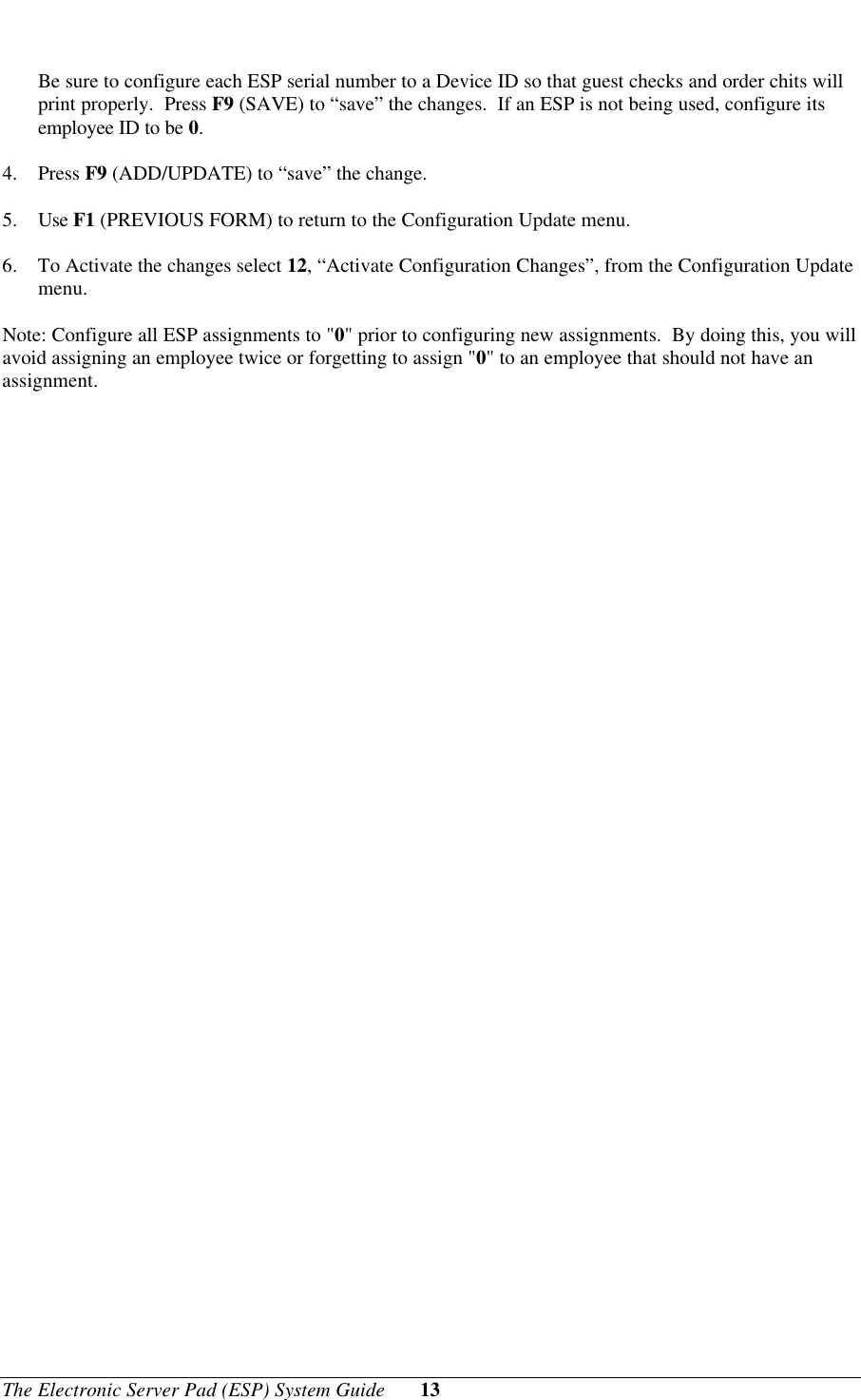 The Electronic Server Pad (ESP) System Guide 13Be sure to configure each ESP serial number to a Device ID so that guest checks and order chits willprint properly.  Press F9 (SAVE) to “save” the changes.  If an ESP is not being used, configure itsemployee ID to be 0.4. Press F9 (ADD/UPDATE) to “save” the change.5. Use F1 (PREVIOUS FORM) to return to the Configuration Update menu.6. To Activate the changes select 12, “Activate Configuration Changes”, from the Configuration Updatemenu.Note: Configure all ESP assignments to &quot;0&quot; prior to configuring new assignments.  By doing this, you willavoid assigning an employee twice or forgetting to assign &quot;0&quot; to an employee that should not have anassignment.