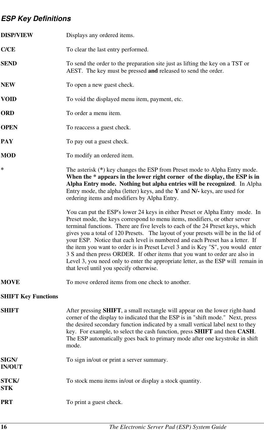 16                                              The Electronic Server Pad (ESP) System GuideESP Key DefinitionsDISP/VIEW Displays any ordered items.C/CE To clear the last entry performed.SEND To send the order to the preparation site just as lifting the key on a TST orAEST.  The key must be pressed and released to send the order.NEW To open a new guest check.VOID To void the displayed menu item, payment, etc.ORD To order a menu item.OPEN To reaccess a guest check.PAY To pay out a guest check.MOD To modify an ordered item.*The asterisk (*) key changes the ESP from Preset mode to Alpha Entry mode.When the * appears in the lower right corner  of the display, the ESP is inAlpha Entry mode.  Nothing but alpha entries will be recognized.  In AlphaEntry mode, the alpha (letter) keys, and the Y and N/- keys, are used forordering items and modifiers by Alpha Entry.You can put the ESP&apos;s lower 24 keys in either Preset or Alpha Entry  mode.  InPreset mode, the keys correspond to menu items, modifiers, or other serverterminal functions.  There are five levels to each of the 24 Preset keys, whichgives you a total of 120 Presets.   The layout of your presets will be in the lid ofyour ESP.  Notice that each level is numbered and each Preset has a letter.  Ifthe item you want to order is in Preset Level 3 and is Key &quot;S&quot;, you would  enter3 S and then press ORDER.  If other items that you want to order are also inLevel 3, you need only to enter the appropriate letter, as the ESP will  remain inthat level until you specify otherwise.MOVE To move ordered items from one check to another.SHIFT Key FunctionsSHIFT  After pressing SHIFT, a small rectangle will appear on the lower right-handcorner of the display to indicated that the ESP is in &quot;shift mode.&quot;  Next, pressthe desired secondary function indicated by a small vertical label next to theykey.  For example, to select the cash function, press SHIFT and then CASH.The ESP automatically goes back to primary mode after one keystroke in shiftmode.SIGN/ To sign in/out or print a server summary.IN/OUTSTCK/ To stock menu items in/out or display a stock quantity.STKPRT To print a guest check.