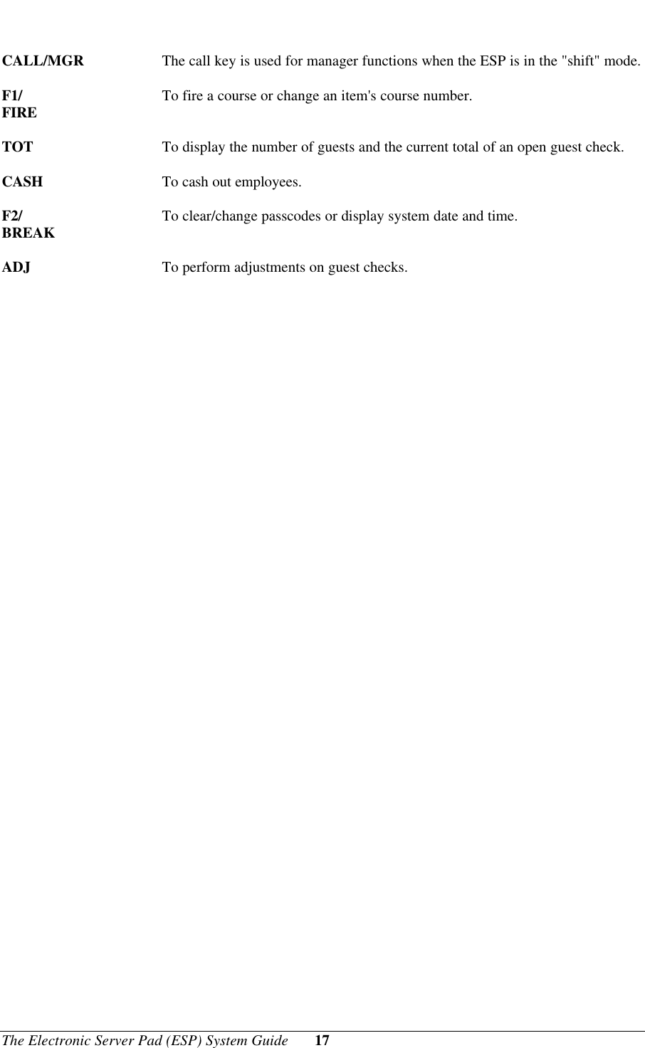 The Electronic Server Pad (ESP) System Guide 17CALL/MGR The call key is used for manager functions when the ESP is in the &quot;shift&quot; mode.F1/ To fire a course or change an item&apos;s course number.FIRETOT To display the number of guests and the current total of an open guest check.CASH To cash out employees.F2/ To clear/change passcodes or display system date and time.BREAKADJ To perform adjustments on guest checks. 