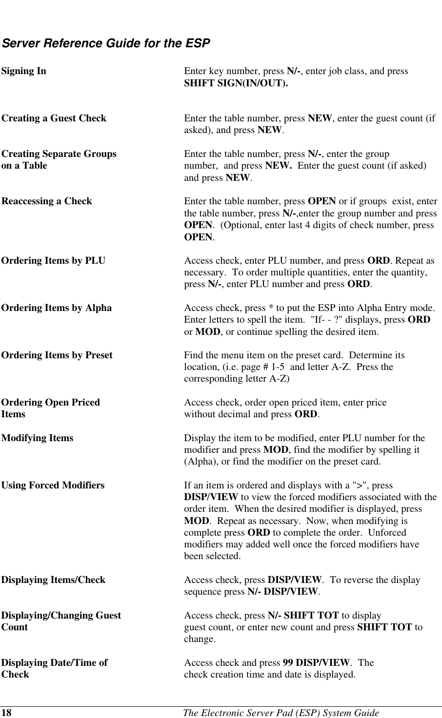 18                                              The Electronic Server Pad (ESP) System GuideServer Reference Guide for the ESPSigning In Enter key number, press N/-, enter job class, and pressSHIFT SIGN(IN/OUT).Creating a Guest Check Enter the table number, press NEW, enter the guest count (ifasked), and press NEW.Creating Separate Groups Enter the table number, press N/-, enter the groupon a Table number,  and press NEW.  Enter the guest count (if asked)and press NEW.Reaccessing a Check  Enter the table number, press OPEN or if groups  exist, enterthe table number, press N/-,enter the group number and pressOPEN.  (Optional, enter last 4 digits of check number, pressOPEN.Ordering Items by PLU Access check, enter PLU number, and press ORD. Repeat asnecessary.  To order multiple quantities, enter the quantity,press N/-, enter PLU number and press ORD.Ordering Items by Alpha Access check, press * to put the ESP into Alpha Entry mode.Enter letters to spell the item.  &quot;If- - ?&quot; displays, press ORDor MOD, or continue spelling the desired item.Ordering Items by Preset Find the menu item on the preset card.  Determine itslocation, (i.e. page # 1-5  and letter A-Z.  Press thecorresponding letter A-Z)Ordering Open Priced  Access check, order open priced item, enter priceItems without decimal and press ORD.Modifying Items Display the item to be modified, enter PLU number for themodifier and press MOD, find the modifier by spelling it(Alpha), or find the modifier on the preset card.Using Forced Modifiers If an item is ordered and displays with a &quot;&gt;&quot;, pressDISP/VIEW to view the forced modifiers associated with theorder item.  When the desired modifier is displayed, pressMOD.  Repeat as necessary.  Now, when modifying iscomplete press ORD to complete the order.  Unforcedmodifiers may added well once the forced modifiers havebeen selected.Displaying Items/Check Access check, press DISP/VIEW.  To reverse the displaysequence press N/- DISP/VIEW.Displaying/Changing Guest Access check, press N/- SHIFT TOT to displayCount guest count, or enter new count and press SHIFT TOT tochange.Displaying Date/Time of  Access check and press 99 DISP/VIEW.  TheCheck check creation time and date is displayed.