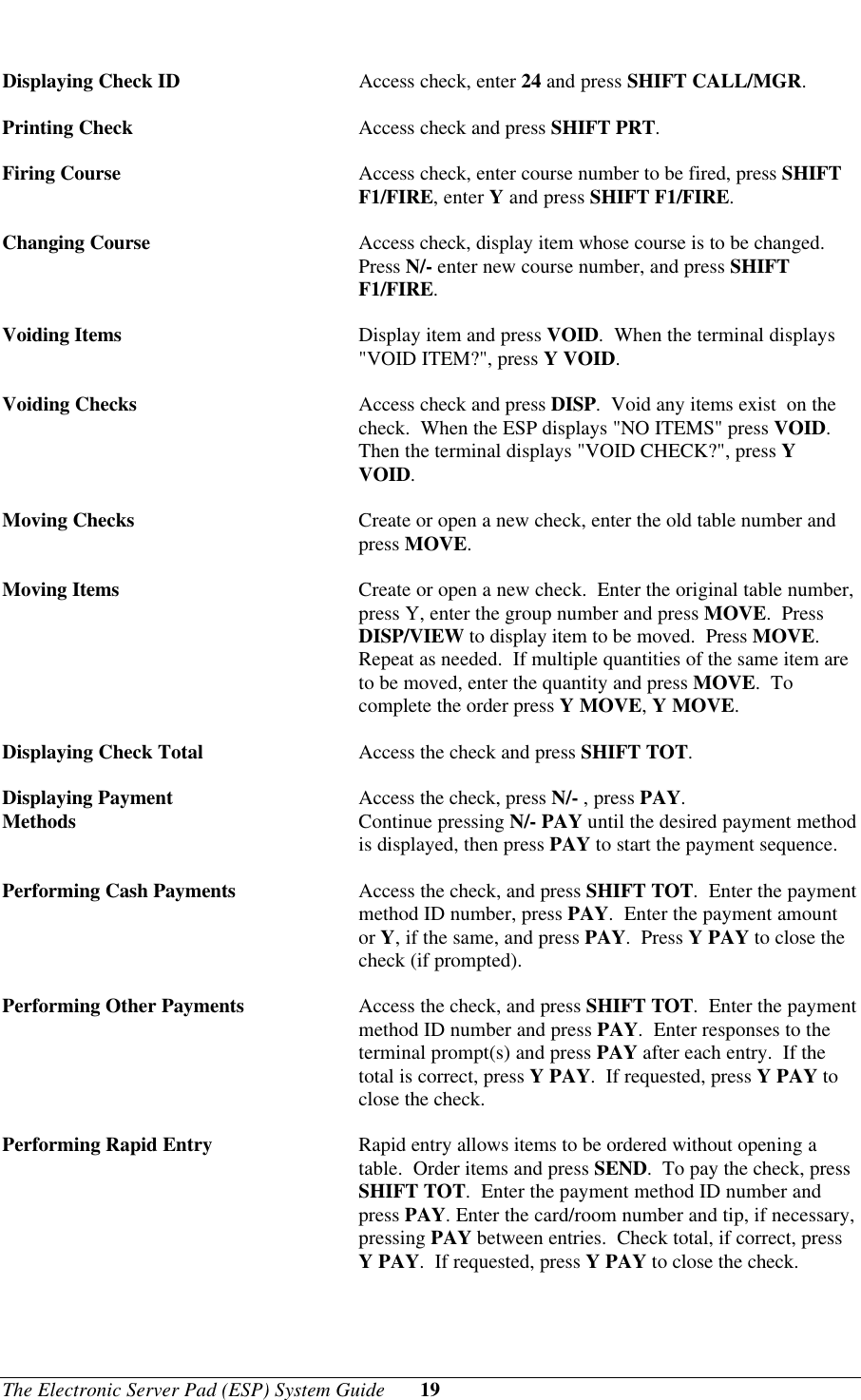The Electronic Server Pad (ESP) System Guide 19Displaying Check ID Access check, enter 24 and press SHIFT CALL/MGR.Printing Check Access check and press SHIFT PRT.Firing Course Access check, enter course number to be fired, press SHIFTF1/FIRE, enter Y and press SHIFT F1/FIRE.Changing Course Access check, display item whose course is to be changed.Press N/- enter new course number, and press SHIFTF1/FIRE.Voiding Items Display item and press VOID.  When the terminal displays&quot;VOID ITEM?&quot;, press Y VOID.Voiding Checks Access check and press DISP.  Void any items exist  on thecheck.  When the ESP displays &quot;NO ITEMS&quot; press VOID.Then the terminal displays &quot;VOID CHECK?&quot;, press YVOID.Moving Checks Create or open a new check, enter the old table number andpress MOVE.Moving Items Create or open a new check.  Enter the original table number,press Y, enter the group number and press MOVE.  PressDISP/VIEW to display item to be moved.  Press MOVE.Repeat as needed.  If multiple quantities of the same item areto be moved, enter the quantity and press MOVE.  Tocomplete the order press Y MOVE, Y MOVE.Displaying Check Total Access the check and press SHIFT TOT.Displaying Payment  Access the check, press N/- , press PAY.Methods Continue pressing N/- PAY until the desired payment methodis displayed, then press PAY to start the payment sequence.Performing Cash Payments Access the check, and press SHIFT TOT.  Enter the paymentmethod ID number, press PAY.  Enter the payment amountor Y, if the same, and press PAY.  Press Y PAY to close thecheck (if prompted).Performing Other Payments Access the check, and press SHIFT TOT.  Enter the paymentmethod ID number and press PAY.  Enter responses to theterminal prompt(s) and press PAY after each entry.  If thetotal is correct, press Y PAY.  If requested, press Y PAY toclose the check.Performing Rapid Entry Rapid entry allows items to be ordered without opening atable.  Order items and press SEND.  To pay the check, pressSHIFT TOT.  Enter the payment method ID number andpress PAY. Enter the card/room number and tip, if necessary,pressing PAY between entries.  Check total, if correct, pressY PAY.  If requested, press Y PAY to close the check.