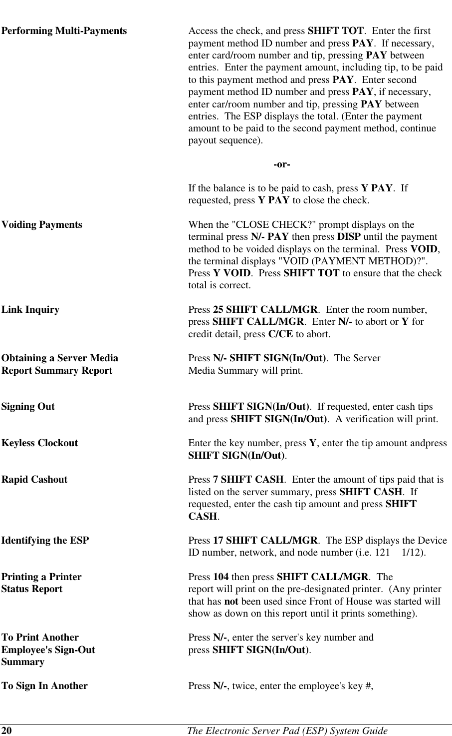20                                              The Electronic Server Pad (ESP) System GuidePerforming Multi-Payments Access the check, and press SHIFT TOT.  Enter the firstpayment method ID number and press PAY.  If necessary,enter card/room number and tip, pressing PAY betweenentries.  Enter the payment amount, including tip, to be paidto this payment method and press PAY.  Enter secondpayment method ID number and press PAY, if necessary,enter car/room number and tip, pressing PAY betweenentries.  The ESP displays the total. (Enter the paymentamount to be paid to the second payment method, continuepayout sequence).                                         -or-If the balance is to be paid to cash, press Y PAY.  Ifrequested, press Y PAY to close the check.Voiding Payments When the &quot;CLOSE CHECK?&quot; prompt displays on theterminal press N/- PAY then press DISP until the paymentmethod to be voided displays on the terminal.  Press VOID,the terminal displays &quot;VOID (PAYMENT METHOD)?&quot;.Press Y VOID.  Press SHIFT TOT to ensure that the checktotal is correct.Link Inquiry Press 25 SHIFT CALL/MGR.  Enter the room number,press SHIFT CALL/MGR.  Enter N/- to abort or Y forcredit detail, press C/CE to abort.Obtaining a Server Media Press N/- SHIFT SIGN(In/Out).  The ServerReport Summary Report Media Summary will print.Signing Out Press SHIFT SIGN(In/Out).  If requested, enter cash tipsand press SHIFT SIGN(In/Out).  A verification will print.Keyless Clockout Enter the key number, press Y, enter the tip amount andpressSHIFT SIGN(In/Out).Rapid Cashout Press 7 SHIFT CASH.  Enter the amount of tips paid that islisted on the server summary, press SHIFT CASH.  Ifrequested, enter the cash tip amount and press SHIFTCASH.Identifying the ESP Press 17 SHIFT CALL/MGR.  The ESP displays the DeviceID number, network, and node number (i.e. 121    1/12).Printing a Printer  Press 104 then press SHIFT CALL/MGR.  TheStatus Report report will print on the pre-designated printer.  (Any printerthat has not been used since Front of House was started willshow as down on this report until it prints something).To Print Another Press N/-, enter the server&apos;s key number andEmployee&apos;s Sign-Out press SHIFT SIGN(In/Out).SummaryTo Sign In Another  Press N/-, twice, enter the employee&apos;s key #,