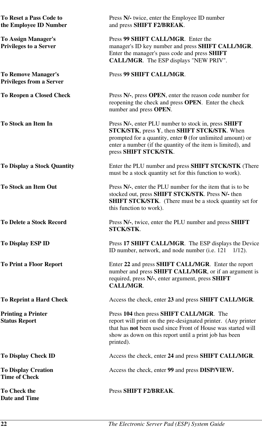 22                                              The Electronic Server Pad (ESP) System GuideTo Reset a Pass Code to Press N/- twice, enter the Employee ID numberthe Employee ID Number and press SHIFT F2/BREAK.To Assign Manager&apos;s  Press 99 SHIFT CALL/MGR.  Enter thePrivileges to a Server  manager&apos;s ID key number and press SHIFT CALL/MGR.Enter the manager&apos;s pass code and press SHIFTCALL/MGR.  The ESP displays &quot;NEW PRIV&quot;.To Remove Manager&apos;s Press 99 SHIFT CALL/MGR.Privileges from a ServerTo Reopen a Closed Check Press N/-, press OPEN, enter the reason code number forreopening the check and press OPEN.  Enter the checknumber and press OPEN.To Stock an Item In Press N/-, enter PLU number to stock in, press SHIFTSTCK/STK, press Y, then SHIFT STCK/STK. Whenprompted for a quantity, enter 0 (for unlimited amount) orenter a number (if the quantity of the item is limited), andpress SHIFT STCK/STK.To Display a Stock Quantity Enter the PLU number and press SHIFT STCK/STK (Theremust be a stock quantity set for this function to work).To Stock an Item Out Press N/-, enter the PLU number for the item that is to bestocked out, press SHIFT STCK/STK. Press N/- thenSHIFT STCK/STK.  (There must be a stock quantity set forthis function to work).To Delete a Stock Record Press N/-, twice, enter the PLU number and press SHIFTSTCK/STK.To Display ESP ID Press 17 SHIFT CALL/MGR.  The ESP displays the DeviceID number, network, and node number (i.e. 121    1/12).To Print a Floor Report Enter 22 and press SHIFT CALL/MGR.  Enter the reportnumber and press SHIFT CALL/MGR, or if an argument isrequired, press N/-, enter argument, press SHIFTCALL/MGR.To Reprint a Hard Check Access the check, enter 23 and press SHIFT CALL/MGR.Printing a Printer  Press 104 then press SHIFT CALL/MGR.  TheStatus Report report will print on the pre-designated printer.  (Any printerthat has not been used since Front of House was started willshow as down on this report until a print job has beenprinted).To Display Check ID Access the check, enter 24 and press SHIFT CALL/MGR.To Display Creation Access the check, enter 99 and press DISP/VIEW.Time of CheckTo Check the Press SHIFT F2/BREAK.Date and Time