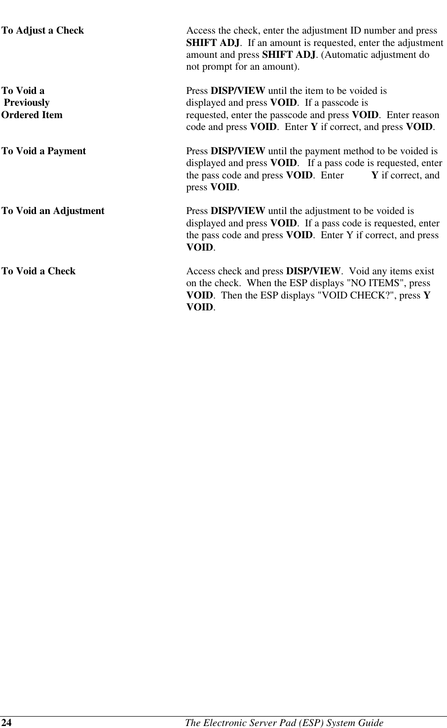 24                                              The Electronic Server Pad (ESP) System GuideTo Adjust a Check Access the check, enter the adjustment ID number and pressSHIFT ADJ.  If an amount is requested, enter the adjustmentamount and press SHIFT ADJ. (Automatic adjustment donot prompt for an amount).To Void a Press DISP/VIEW until the item to be voided is Previously displayed and press VOID.  If a passcode isOrdered Item requested, enter the passcode and press VOID.  Enter reasoncode and press VOID.  Enter Y if correct, and press VOID.To Void a Payment Press DISP/VIEW until the payment method to be voided isdisplayed and press VOID.   If a pass code is requested, enterthe pass code and press VOID.  Enter  Y if correct, andpress VOID.To Void an Adjustment Press DISP/VIEW until the adjustment to be voided isdisplayed and press VOID.  If a pass code is requested, enterthe pass code and press VOID.  Enter Y if correct, and pressVOID.To Void a Check Access check and press DISP/VIEW.  Void any items existon the check.  When the ESP displays &quot;NO ITEMS&quot;, pressVOID.  Then the ESP displays &quot;VOID CHECK?&quot;, press YVOID.