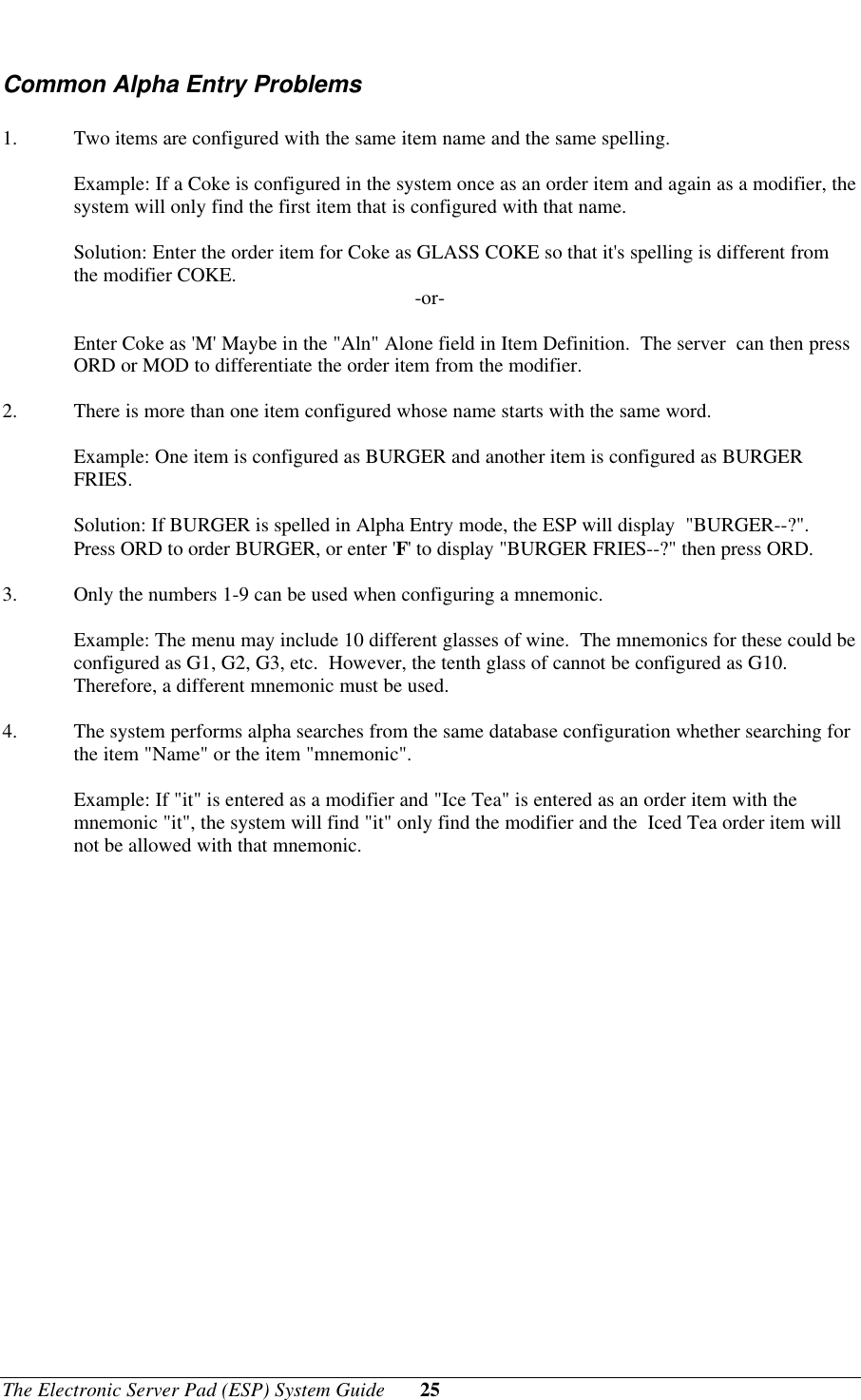 The Electronic Server Pad (ESP) System Guide 25Common Alpha Entry Problems1. Two items are configured with the same item name and the same spelling.Example: If a Coke is configured in the system once as an order item and again as a modifier, thesystem will only find the first item that is configured with that name.Solution: Enter the order item for Coke as GLASS COKE so that it&apos;s spelling is different fromthe modifier COKE. -or-Enter Coke as &apos;M&apos; Maybe in the &quot;Aln&quot; Alone field in Item Definition.  The server  can then pressORD or MOD to differentiate the order item from the modifier.2. There is more than one item configured whose name starts with the same word.Example: One item is configured as BURGER and another item is configured as BURGERFRIES.Solution: If BURGER is spelled in Alpha Entry mode, the ESP will display  &quot;BURGER--?&quot;.Press ORD to order BURGER, or enter &apos;F&apos; to display &quot;BURGER FRIES--?&quot; then press ORD.3. Only the numbers 1-9 can be used when configuring a mnemonic.Example: The menu may include 10 different glasses of wine.  The mnemonics for these could beconfigured as G1, G2, G3, etc.  However, the tenth glass of cannot be configured as G10.Therefore, a different mnemonic must be used.4. The system performs alpha searches from the same database configuration whether searching forthe item &quot;Name&quot; or the item &quot;mnemonic&quot;.Example: If &quot;it&quot; is entered as a modifier and &quot;Ice Tea&quot; is entered as an order item with themnemonic &quot;it&quot;, the system will find &quot;it&quot; only find the modifier and the  Iced Tea order item willnot be allowed with that mnemonic.