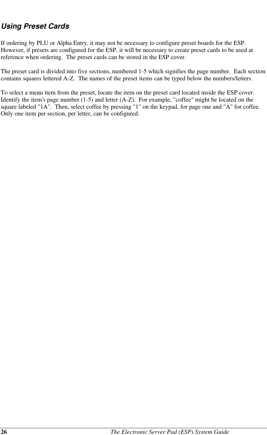 26                                              The Electronic Server Pad (ESP) System GuideUsing Preset CardsIf ordering by PLU or Alpha Entry, it may not be necessary to configure preset boards for the ESP.However, if presets are configured for the ESP, it will be necessary to create preset cards to be used atreference when ordering.  The preset cards can be stored in the ESP cover.The preset card is divided into five sections, numbered 1-5 which signifies the page number.  Each sectioncontains squares lettered A-Z.  The names of the preset items can be typed below the numbers/letters.To select a menu item from the preset, locate the item on the preset card located inside the ESP cover.Identify the item&apos;s page number (1-5) and letter (A-Z).  For example, &quot;coffee&quot; might be located on thesquare labeled &quot;1A&quot;.  Then, select coffee by pressing &quot;1&quot; on the keypad, for page one and &quot;A&quot; for coffee.Only one item per section, per letter, can be configured.