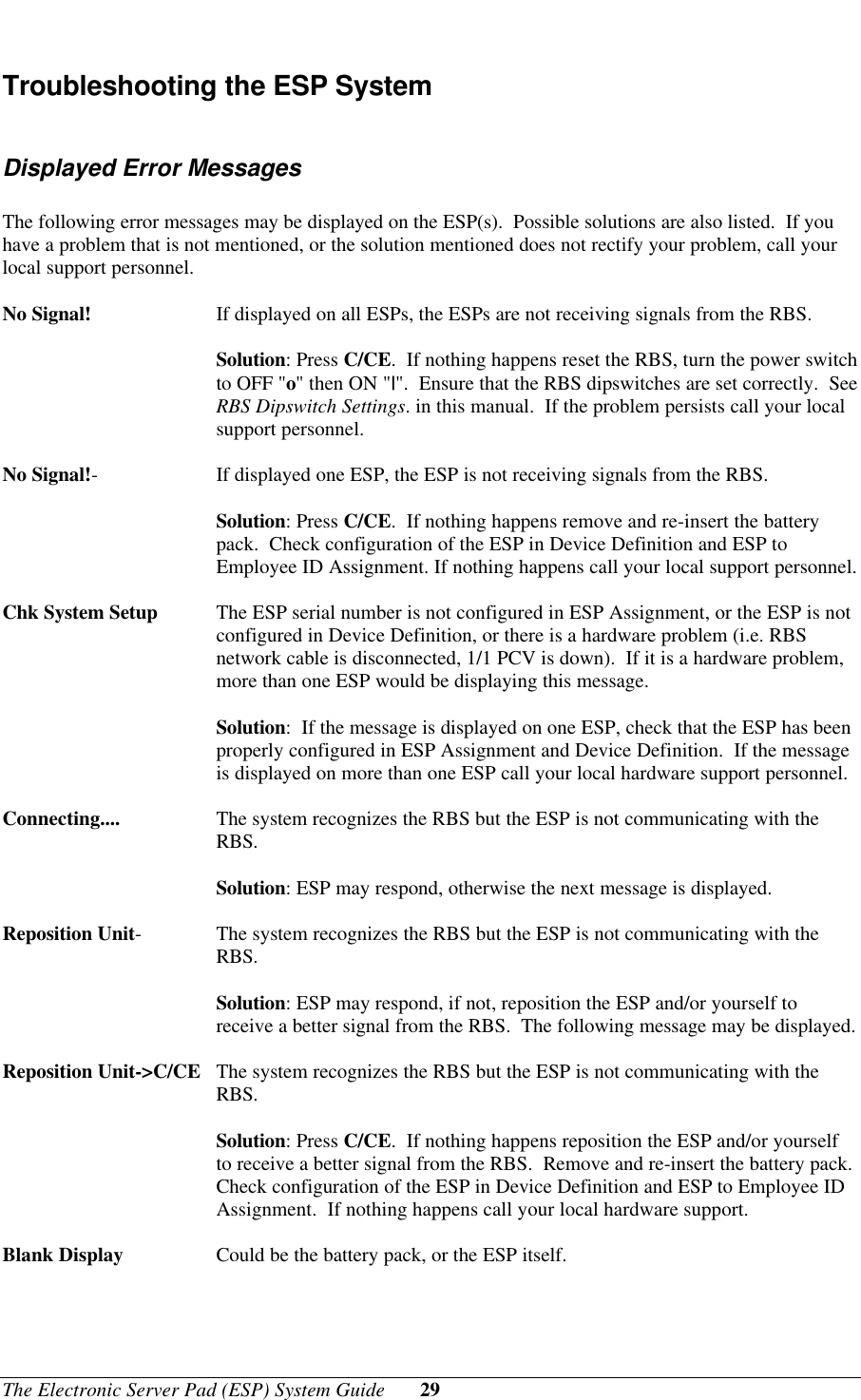 The Electronic Server Pad (ESP) System Guide 29Troubleshooting the ESP SystemDisplayed Error MessagesThe following error messages may be displayed on the ESP(s).  Possible solutions are also listed.  If youhave a problem that is not mentioned, or the solution mentioned does not rectify your problem, call yourlocal support personnel.No Signal! If displayed on all ESPs, the ESPs are not receiving signals from the RBS.Solution: Press C/CE.  If nothing happens reset the RBS, turn the power switchto OFF &quot;o&quot; then ON &quot;|&quot;.  Ensure that the RBS dipswitches are set correctly.  SeeRBS Dipswitch Settings. in this manual.  If the problem persists call your localsupport personnel.No Signal!-If displayed one ESP, the ESP is not receiving signals from the RBS.Solution: Press C/CE.  If nothing happens remove and re-insert the batterypack.  Check configuration of the ESP in Device Definition and ESP toEmployee ID Assignment. If nothing happens call your local support personnel.Chk System Setup The ESP serial number is not configured in ESP Assignment, or the ESP is notconfigured in Device Definition, or there is a hardware problem (i.e. RBSnetwork cable is disconnected, 1/1 PCV is down).  If it is a hardware problem,more than one ESP would be displaying this message.Solution:  If the message is displayed on one ESP, check that the ESP has beenproperly configured in ESP Assignment and Device Definition.  If the messageis displayed on more than one ESP call your local hardware support personnel.Connecting.... The system recognizes the RBS but the ESP is not communicating with theRBS.Solution: ESP may respond, otherwise the next message is displayed.Reposition Unit-The system recognizes the RBS but the ESP is not communicating with theRBS.Solution: ESP may respond, if not, reposition the ESP and/or yourself toreceive a better signal from the RBS.  The following message may be displayed.Reposition Unit-&gt;C/CE The system recognizes the RBS but the ESP is not communicating with theRBS.Solution: Press C/CE.  If nothing happens reposition the ESP and/or yourselfto receive a better signal from the RBS.  Remove and re-insert the battery pack.Check configuration of the ESP in Device Definition and ESP to Employee IDAssignment.  If nothing happens call your local hardware support.Blank Display Could be the battery pack, or the ESP itself.