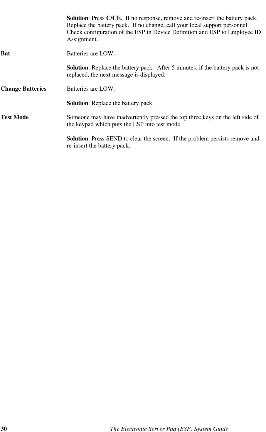 30                                              The Electronic Server Pad (ESP) System GuideSolution: Press C/CE.  If no response, remove and re-insert the battery pack.Replace the battery pack.  If no change, call your local support personnel.Check configuration of the ESP in Device Definition and ESP to Employee IDAssignment.Bat Batteries are LOW.Solution: Replace the battery pack.  After 5 minutes, if the battery pack is notreplaced, the next message is displayed.Change Batteries Batteries are LOW.Solution: Replace the battery pack.Test Mode Someone may have inadvertently pressed the top three keys on the left side ofthe keypad which puts the ESP into test mode.Solution: Press SEND to clear the screen.  If the problem persists remove andre-insert the battery pack.