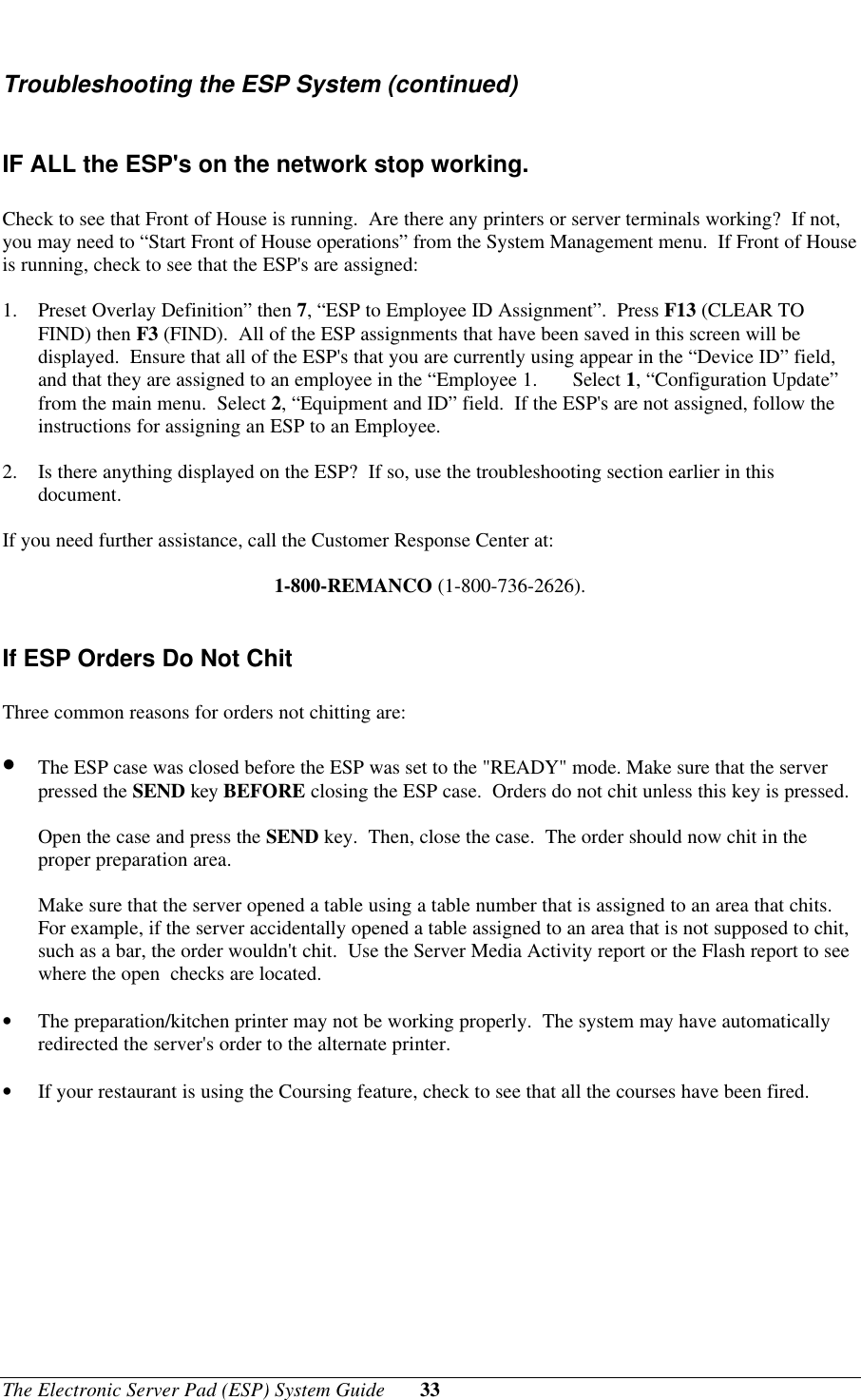 The Electronic Server Pad (ESP) System Guide 33Troubleshooting the ESP System (continued)IF ALL the ESP&apos;s on the network stop working.Check to see that Front of House is running.  Are there any printers or server terminals working?  If not,you may need to “Start Front of House operations” from the System Management menu.  If Front of Houseis running, check to see that the ESP&apos;s are assigned:1. Preset Overlay Definition” then 7, “ESP to Employee ID Assignment”.  Press F13 (CLEAR TOFIND) then F3 (FIND).  All of the ESP assignments that have been saved in this screen will bedisplayed.  Ensure that all of the ESP&apos;s that you are currently using appear in the “Device ID” field,and that they are assigned to an employee in the “Employee 1. Select 1, “Configuration Update”from the main menu.  Select 2, “Equipment and ID” field.  If the ESP&apos;s are not assigned, follow theinstructions for assigning an ESP to an Employee.2. Is there anything displayed on the ESP?  If so, use the troubleshooting section earlier in thisdocument.If you need further assistance, call the Customer Response Center at:1-800-REMANCO (1-800-736-2626).If ESP Orders Do Not ChitThree common reasons for orders not chitting are:• The ESP case was closed before the ESP was set to the &quot;READY&quot; mode. Make sure that the serverpressed the SEND key BEFORE closing the ESP case.  Orders do not chit unless this key is pressed.Open the case and press the SEND key.  Then, close the case.  The order should now chit in theproper preparation area.Make sure that the server opened a table using a table number that is assigned to an area that chits.For example, if the server accidentally opened a table assigned to an area that is not supposed to chit,such as a bar, the order wouldn&apos;t chit.  Use the Server Media Activity report or the Flash report to seewhere the open  checks are located.• The preparation/kitchen printer may not be working properly.  The system may have automaticallyredirected the server&apos;s order to the alternate printer.• If your restaurant is using the Coursing feature, check to see that all the courses have been fired.