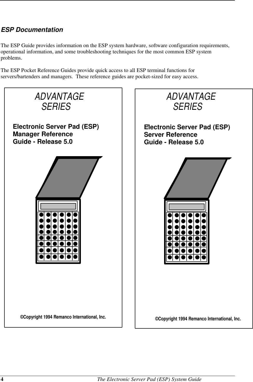 4                                             The Electronic Server Pad (ESP) System GuideESP DocumentationThe ESP Guide provides information on the ESP system hardware, software configuration requirements,operational information, and some troubleshooting techniques for the most common ESP systemproblems.The ESP Pocket Reference Guides provide quick access to all ESP terminal functions forservers/bartenders and managers.  These reference guides are pocket-sized for easy access. ADVANTAGE     SERIES©Copyright 1994 Remanco International, Inc.Electronic Server Pad (ESP) Manager Reference Guide - Release 5.0    ©Copyright 1994 Remanco International, Inc.Electronic Server Pad (ESP) Server Reference Guide - Release 5.0     ADVANTAGE     SERIES