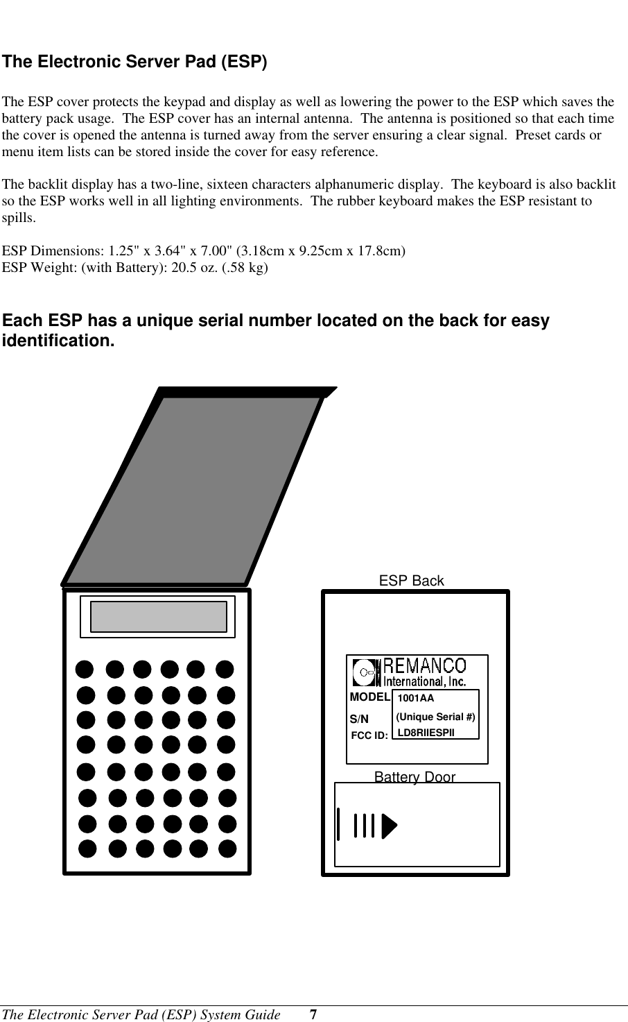 The Electronic Server Pad (ESP) System Guide 7The Electronic Server Pad (ESP)The ESP cover protects the keypad and display as well as lowering the power to the ESP which saves thebattery pack usage.  The ESP cover has an internal antenna.  The antenna is positioned so that each timethe cover is opened the antenna is turned away from the server ensuring a clear signal.  Preset cards ormenu item lists can be stored inside the cover for easy reference.The backlit display has a two-line, sixteen characters alphanumeric display.  The keyboard is also backlitso the ESP works well in all lighting environments.  The rubber keyboard makes the ESP resistant tospills.ESP Dimensions: 1.25&quot; x 3.64&quot; x 7.00&quot; (3.18cm x 9.25cm x 17.8cm)ESP Weight: (with Battery): 20.5 oz. (.58 kg)Each ESP has a unique serial number located on the back for easyidentification.MODELS/NFCC ID:1001AA(Unique Serial #)LD8RIIESPIIESP BackBattery Door
