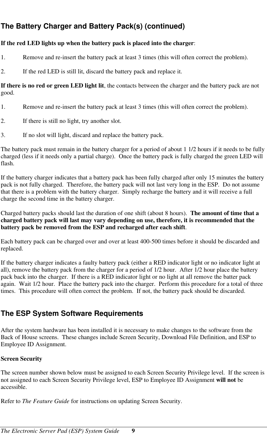 The Electronic Server Pad (ESP) System Guide 9The Battery Charger and Battery Pack(s) (continued)If the red LED lights up when the battery pack is placed into the charger:1. Remove and re-insert the battery pack at least 3 times (this will often correct the problem).2. If the red LED is still lit, discard the battery pack and replace it.If there is no red or green LED light lit, the contacts between the charger and the battery pack are notgood.1. Remove and re-insert the battery pack at least 3 times (this will often correct the problem).2. If there is still no light, try another slot.3. If no slot will light, discard and replace the battery pack.The battery pack must remain in the battery charger for a period of about 1 1/2 hours if it needs to be fullycharged (less if it needs only a partial charge).  Once the battery pack is fully charged the green LED willflash.If the battery charger indicates that a battery pack has been fully charged after only 15 minutes the batterypack is not fully charged.  Therefore, the battery pack will not last very long in the ESP.  Do not assumethat there is a problem with the battery charger.  Simply recharge the battery and it will receive a fullcharge the second time in the battery charger.Charged battery packs should last the duration of one shift (about 8 hours).  The amount of time that acharged battery pack will last may vary depending on use, therefore, it is recommended that thebattery pack be removed from the ESP and recharged after each shift.Each battery pack can be charged over and over at least 400-500 times before it should be discarded andreplaced.If the battery charger indicates a faulty battery pack (either a RED indicator light or no indicator light atall), remove the battery pack from the charger for a period of 1/2 hour.  After 1/2 hour place the batterypack back into the charger.  If there is a RED indicator light or no light at all remove the batter packagain.  Wait 1/2 hour.  Place the battery pack into the charger.  Perform this procedure for a total of threetimes.  This procedure will often correct the problem.  If not, the battery pack should be discarded.The ESP System Software RequirementsAfter the system hardware has been installed it is necessary to make changes to the software from theBack of House screens.  These changes include Screen Security, Download File Definition, and ESP toEmployee ID Assignment.Screen SecurityThe screen number shown below must be assigned to each Screen Security Privilege level.  If the screen isnot assigned to each Screen Security Privilege level, ESP to Employee ID Assignment will not beaccessible.Refer to The Feature Guide for instructions on updating Screen Security.