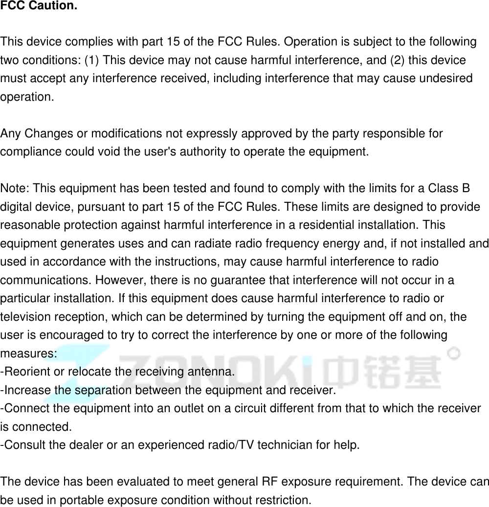                  FCC Caution.  This device complies with part 15 of the FCC Rules. Operation is subject to the following two conditions: (1) This device may not cause harmful interference, and (2) this device must accept any interference received, including interference that may cause undesired operation.  Any Changes or modifications not expressly approved by the party responsible for compliance could void the user&apos;s authority to operate the equipment.  Note: This equipment has been tested and found to comply with the limits for a Class B digital device, pursuant to part 15 of the FCC Rules. These limits are designed to provide reasonable protection against harmful interference in a residential installation. This equipment generates uses and can radiate radio frequency energy and, if not installed and used in accordance with the instructions, may cause harmful interference to radio communications. However, there is no guarantee that interference will not occur in a particular installation. If this equipment does cause harmful interference to radio or television reception, which can be determined by turning the equipment off and on, the user is encouraged to try to correct the interference by one or more of the following measures: -Reorient or relocate the receiving antenna. -Increase the separation between the equipment and receiver. -Connect the equipment into an outlet on a circuit different from that to which the receiver is connected. -Consult the dealer or an experienced radio/TV technician for help.  The device has been evaluated to meet general RF exposure requirement. The device can be used in portable exposure condition without restriction.        