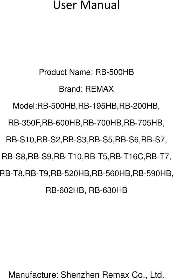   User Manual    Product Name: RB-500HB Brand: REMAX Model:RB-500HB,RB-195HB,RB-200HB, RB-350F,RB-600HB,RB-700HB,RB-705HB, RB-S10,RB-S2,RB-S3,RB-S5,RB-S6,RB-S7, RB-S8,RB-S9,RB-T10,RB-T5,RB-T16C,RB-T7, RB-T8,RB-T9,RB-520HB,RB-560HB,RB-590HB, RB-602HB, RB-630HB     Manufacture: Shenzhen Remax Co., Ltd.    
