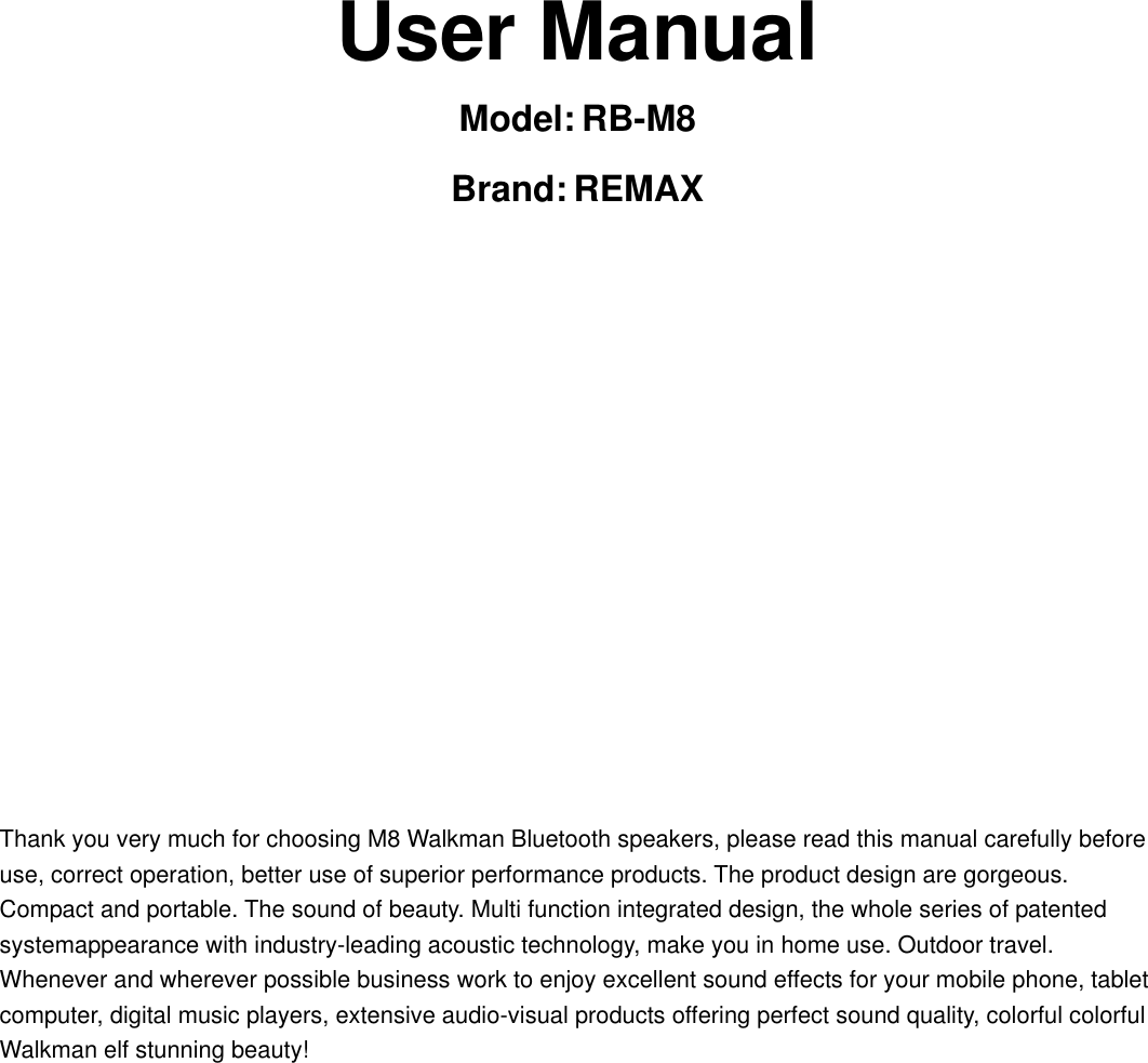       User Manual Model: RB-M8 Brand: REMAX          Thank you very much for choosing M8 Walkman Bluetooth speakers, please read this manual carefully before use, correct operation, better use of superior performance products. The product design are gorgeous. Compact and portable. The sound of beauty. Multi function integrated design, the whole series of patented systemappearance with industry-leading acoustic technology, make you in home use. Outdoor travel. Whenever and wherever possible business work to enjoy excellent sound effects for your mobile phone, tablet computer, digital music players, extensive audio-visual products offering perfect sound quality, colorful colorful Walkman elf stunning beauty!     