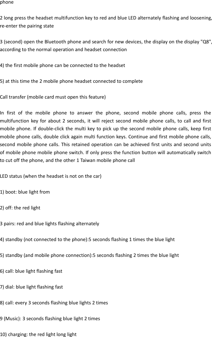 phone2 long press the headset multifunction key to red and blue LED alternately flashing and loosening,re-enter the pairing state3 (second) open the Bluetooth phone and search for new devices, the display on the display &quot;Q8&quot;,according to the normal operation and headset connection4) the first mobile phone can be connected to the headset5) at this time the 2 mobile phone headset connected to completeCall transfer (mobile card must open this feature)In first of the mobile phone to answer the phone, second mobile phone calls, press themultifunction key for about 2 seconds, it will reject second mobile phone calls, to call and firstmobile phone. If double-click the multi key to pick up the second mobile phone calls, keep firstmobile phone calls, double click again multi function keys. Continue and first mobile phone calls,second mobile phone calls. This retained operation can be achieved first units and second unitsof mobile phone mobile phone switch. If only press the function button will automatically switchto cut off the phone, and the other 1 Taiwan mobile phone callLED status (when the headset is not on the car)1) boot: blue light from2) off: the red light3 pairs: red and blue lights flashing alternately4) standby (not connected to the phone):5 seconds flashing 1 times the blue light5) standby (and mobile phone connection):5 seconds flashing 2 times the blue light6) call: blue light flashing fast7) dial: blue light flashing fast8) call: every 3 seconds flashing blue lights 2 times9 (Music): 3 seconds flashing blue light 2 times10) charging: the red light long light