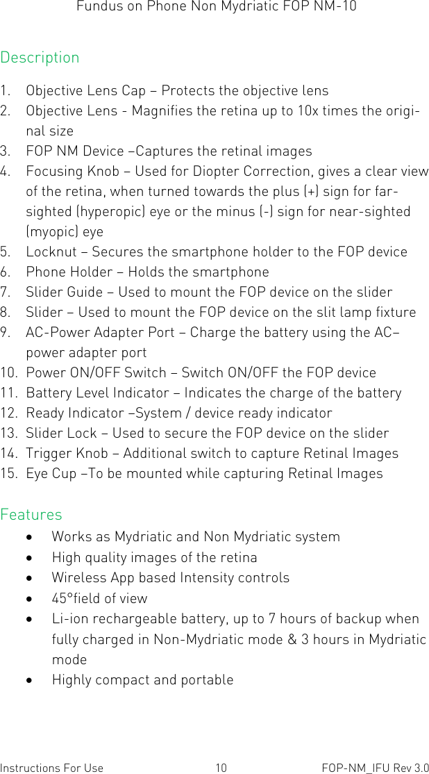 Fundus on Phone Non Mydriatic FOP NM-10    Instructions For Use  10  FOP-NM_IFU Rev 3.0 Description 1. Objective Lens Cap – Protects the objective lens  2. Objective Lens - Magnifies the retina up to 10x times the origi-nal size 3. FOP NM Device –Captures the retinal images 4. Focusing Knob – Used for Diopter Correction, gives a clear view of the retina, when turned towards the plus (+) sign for far-sighted (hyperopic) eye or the minus (-) sign for near-sighted (myopic) eye 5. Locknut – Secures the smartphone holder to the FOP device 6. Phone Holder – Holds the smartphone 7. Slider Guide – Used to mount the FOP device on the slider 8. Slider – Used to mount the FOP device on the slit lamp fixture 9. AC-Power Adapter Port – Charge the battery using the AC–power adapter port 10. Power ON/OFF Switch – Switch ON/OFF the FOP device 11. Battery Level Indicator – Indicates the charge of the battery 12. Ready Indicator –System / device ready indicator 13. Slider Lock – Used to secure the FOP device on the slider 14. Trigger Knob – Additional switch to capture Retinal Images 15. Eye Cup –To be mounted while capturing Retinal Images Features  Works as Mydriatic and Non Mydriatic system  High quality images of the retina  Wireless App based Intensity controls  45°field of view  Li-ion rechargeable battery, up to 7 hours of backup when fully charged in Non-Mydriatic mode &amp; 3 hours in Mydriatic mode  Highly compact and portable 