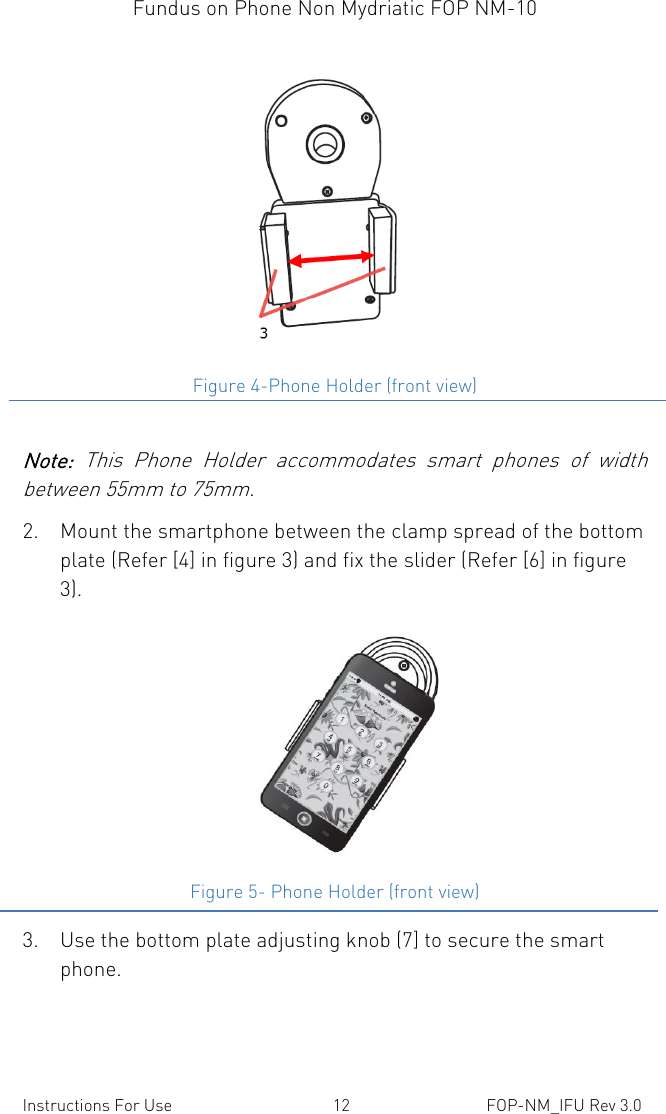 Fundus on Phone Non Mydriatic FOP NM-10    Instructions For Use  12  FOP-NM_IFU Rev 3.0   Figure 4-Phone Holder (front view)  Note:  This  Phone  Holder  accommodates  smart  phones  of  width between 55mm to 75mm. 2. Mount the smartphone between the clamp spread of the bottom plate (Refer [4] in figure 3) and fix the slider (Refer [6] in figure 3).  Figure 5- Phone Holder (front view) 3. Use the bottom plate adjusting knob (7] to secure the smart phone. 