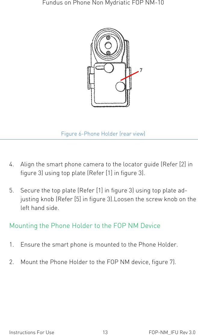 Fundus on Phone Non Mydriatic FOP NM-10    Instructions For Use  13  FOP-NM_IFU Rev 3.0  Figure 6-Phone Holder (rear view)  4. Align the smart phone camera to the locator guide (Refer [2] in figure 3) using top plate (Refer [1] in figure 3).  5. Secure the top plate (Refer [1] in figure 3) using top plate ad-justing knob (Refer [5] in figure 3).Loosen the screw knob on the left hand side. Mounting the Phone Holder to the FOP NM Device  1. Ensure the smart phone is mounted to the Phone Holder.  2. Mount the Phone Holder to the FOP NM device, figure 7).  7 