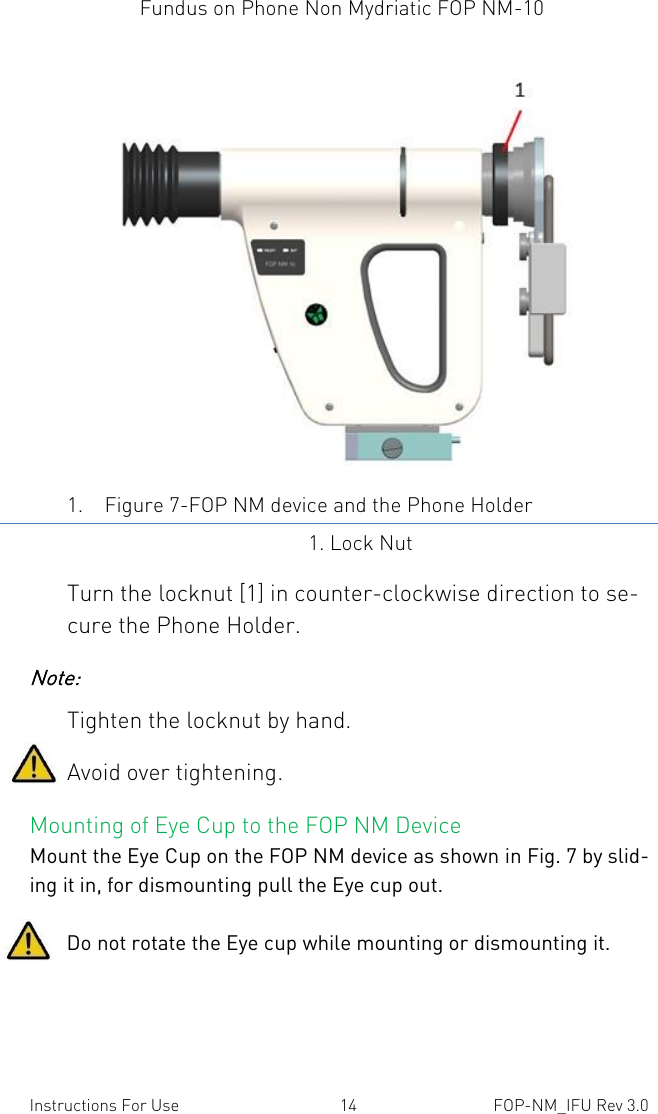 Fundus on Phone Non Mydriatic FOP NM-10    Instructions For Use  14  FOP-NM_IFU Rev 3.0  1. Figure 7-FOP NM device and the Phone Holder 1. Lock Nut Turn the locknut [1] in counter-clockwise direction to se-cure the Phone Holder. Note:  Tighten the locknut by hand. Avoid over tightening. Mounting of Eye Cup to the FOP NM Device Mount the Eye Cup on the FOP NM device as shown in Fig. 7 by slid-ing it in, for dismounting pull the Eye cup out.          Do not rotate the Eye cup while mounting or dismounting it.  