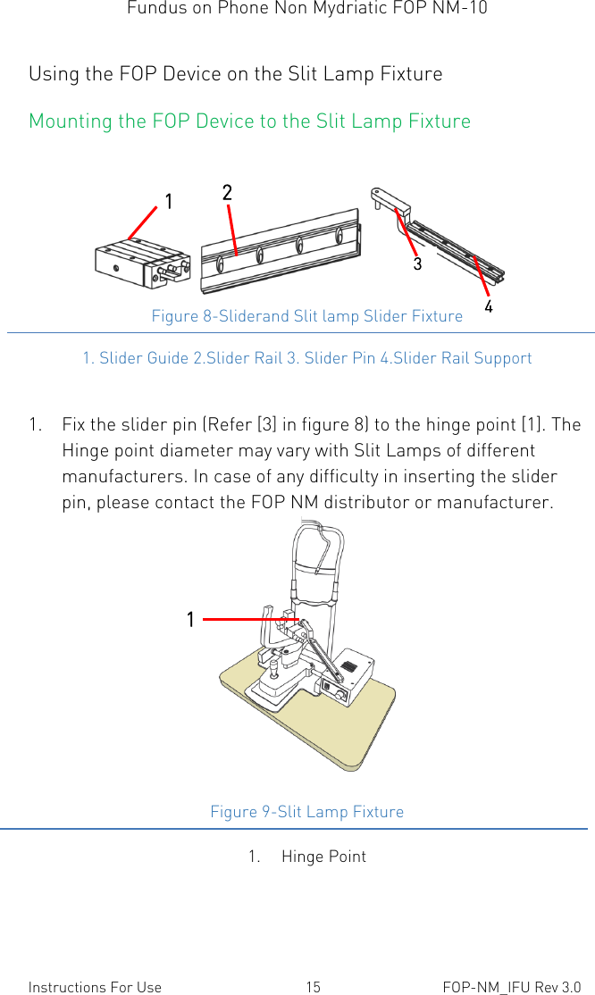 Fundus on Phone Non Mydriatic FOP NM-10    Instructions For Use  15  FOP-NM_IFU Rev 3.0 Using the FOP Device on the Slit Lamp Fixture Mounting the FOP Device to the Slit Lamp Fixture    Figure 8-Sliderand Slit lamp Slider Fixture 1. Slider Guide 2.Slider Rail 3. Slider Pin 4.Slider Rail Support  1. Fix the slider pin (Refer [3] in figure 8) to the hinge point [1]. The Hinge point diameter may vary with Slit Lamps of different manufacturers. In case of any difficulty in inserting the slider pin, please contact the FOP NM distributor or manufacturer.  Figure 9-Slit Lamp Fixture 1 3 4 2 1 1. Hinge Point 