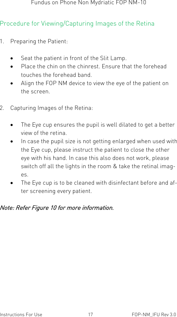 Fundus on Phone Non Mydriatic FOP NM-10    Instructions For Use  17  FOP-NM_IFU Rev 3.0 Procedure for Viewing/Capturing Images of the Retina  1. Preparing the Patient:   Seat the patient in front of the Slit Lamp.  Place the chin on the chinrest. Ensure that the forehead touches the forehead band.  Align the FOP NM device to view the eye of the patient on the screen.  2. Capturing Images of the Retina:   The Eye cup ensures the pupil is well dilated to get a better view of the retina.   In case the pupil size is not getting enlarged when used with the Eye cup, please instruct the patient to close the other eye with his hand. In case this also does not work, please switch off all the lights in the room &amp; take the retinal imag-es.  The Eye cup is to be cleaned with disinfectant before and af-ter screening every patient.  Note: Refer Figure 10 for more information. 