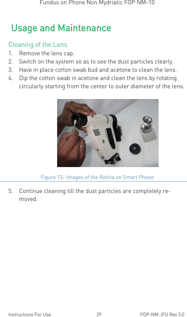 Fundus on Phone Non Mydriatic FOP NM-10    Instructions For Use  29  FOP-NM_IFU Rev 3.0 Usage and Maintenance Cleaning of the Lens 1. Remove the lens cap.  2. Switch on the system so as to see the dust particles clearly.  3. Have in place cotton swab bud and acetone to clean the lens. 4. Dip the cotton swab in acetone and clean the lens by rotating circularly starting from the center to outer diameter of the lens.  Figure 13- Images of the Retina on Smart Phone 5. Continue cleaning till the dust particles are completely re-moved.  