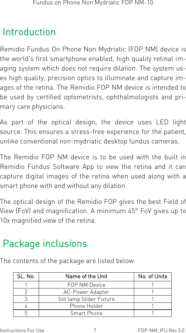 Fundus on Phone Non Mydriatic FOP NM-10  Instructions For Use  7  FOP-NM_IFU Rev 3.0 Introduction Remidio Fundus On Phone Non Mydriatic (FOP NM) device is the world&apos;s first smartphone enabled, high quality retinal im-aging system which does not require dilation. The system us-es high quality, precision optics to illuminate and capture im-ages of the retina. The Remidio FOP NM device is intended to be  used  by  certified  optometrists,  ophthalmologists  and  pri-mary care physicians.  As  part  of  the  optical  design,  the  device  uses  LED  light source. This ensures a stress-free experience for the patient, unlike conventional non-mydriatic desktop fundus cameras. The  Remidio  FOP  NM  device  is  to  be  used  with  the  built  in Remidio  Fundus  Software  App  to  view  the  retina  and  it  can capture digital images  of  the  retina when used  along with  a smart phone with and without any dilation.  The optical design of the Remidio FOP gives the best Field of View (FoV) and magnification. A minimum 45° FoV gives up to 10x magnified view of the retina. Package inclusions The contents of the package are listed below.   SL. No. Name of the Unit No. of Units 1 FOP NM Device 1 2 AC-Power Adapter 1 3 Slit lamp Slider Fixture 1 4 Phone Holder 1 5 Smart Phone 1 