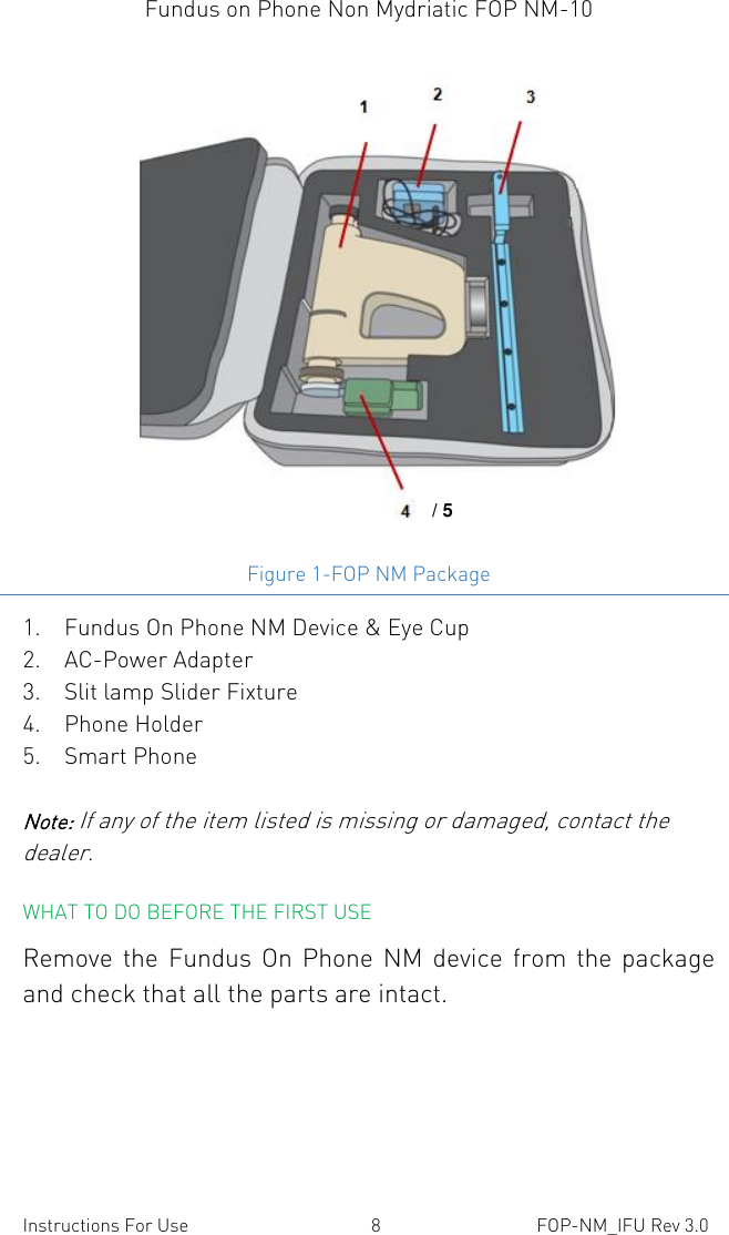 Fundus on Phone Non Mydriatic FOP NM-10    Instructions For Use  8  FOP-NM_IFU Rev 3.0  Figure 1-FOP NM Package 1. Fundus On Phone NM Device &amp; Eye Cup 2. AC-Power Adapter  3. Slit lamp Slider Fixture 4. Phone Holder 5. Smart Phone Note: If any of the item listed is missing or damaged, contact the dealer.  WHAT TO DO BEFORE THE FIRST USE Remove the  Fundus On  Phone  NM  device  from the package and check that all the parts are intact. / 5 