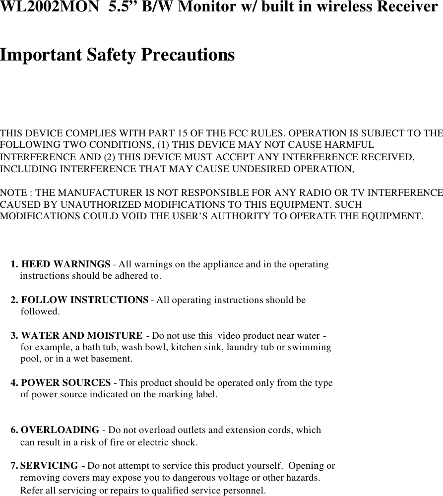 WL2002MON  5.5&rdquo; B/W Monitor w/ built in wireless Receiver   Important Safety Precautions      THIS DEVICE COMPLIES WITH PART 15 OF THE FCC RULES. OPERATION IS SUBJECT TO THE FOLLOWING TWO CONDITIONS, (1) THIS DEVICE MAY NOT CAUSE HARMFUL INTERFERENCE AND (2) THIS DEVICE MUST ACCEPT ANY INTERFERENCE RECEIVED, INCLUDING INTERFERENCE THAT MAY CAUSE UNDESIRED OPERATION,  NOTE : THE MANUFACTURER IS NOT RESPONSIBLE FOR ANY RADIO OR TV INTERFERENCE CAUSED BY UNAUTHORIZED MODIFICATIONS TO THIS EQUIPMENT. SUCH MODIFICATIONS COULD VOID THE USER&rsquo;S AUTHORITY TO OPERATE THE EQUIPMENT.                                     1. HEED WARNINGS - All warnings on the appliance and in the operating     instructions should be adhered to.  2. FOLLOW INSTRUCTIONS - All operating instructions should be      followed.  3. WATER AND MOISTURE - Do not use this  video product near water -      for example, a bath tub, wash bowl, kitchen sink, laundry tub or swimming     pool, or in a wet basement.    4. POWER SOURCES - This product should be operated only from the type     of power source indicated on the marking label.   6. OVERLOADING - Do not overload outlets and extension cords, which     can result in a risk of fire or electric shock.  7. SERVICING - Do not attempt to service this product yourself.  Opening or     removing covers may expose you to dangerous voltage or other hazards.      Refer all servicing or repairs to qualified service personnel. 