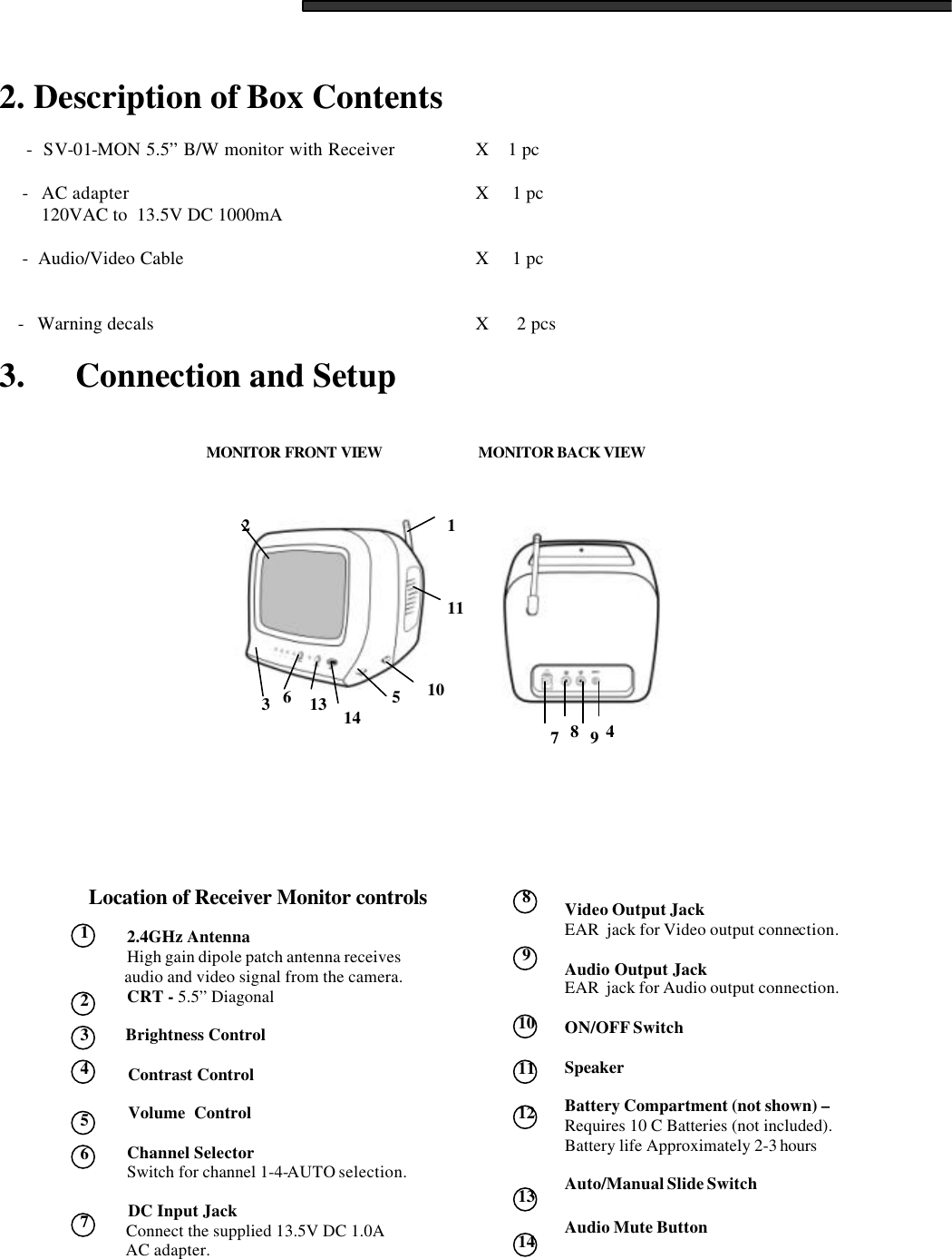  2. Description of Box Contents        -  SV-01-MON 5.5&rdquo; B/W monitor with Receiver     X    1 pc       -   AC adapter       X     1 pc          120VAC to  13.5V DC 1000mA        -  Audio/Video Cable       X     1 pc            -   Warning decals       X      2 pcs  3.      Connection and Setup                                            1   2   3   4   5   6   7 3211110514 13 67894MONITOR BACK VIEW  MONITOR FRONT VIEW  Location of Receiver Monitor controls           2.4GHz Antenna           High gain dipole patch antenna receives           audio and video signal from the camera.          CRT - 5.5&rdquo; Diagonal           Brightness Control           Contrast Control            Volume  Control            Channel Selector           Switch for channel 1-4-AUTO selection.             DC Input Jack           Connect the supplied 13.5V DC 1.0A           AC adapter.  Video Output Jack   EAR  jack for Video output connection.  Audio Output Jack  EAR  jack for Audio output connection.  ON/OFF Switch  Speaker  Battery Compartment (not shown) &ndash; Requires 10 C Batteries (not included).  Battery life Approximately 2-3 hours    Auto/Manual Slide Switch  Audio Mute Button   8   9  10  11  12  13  14 