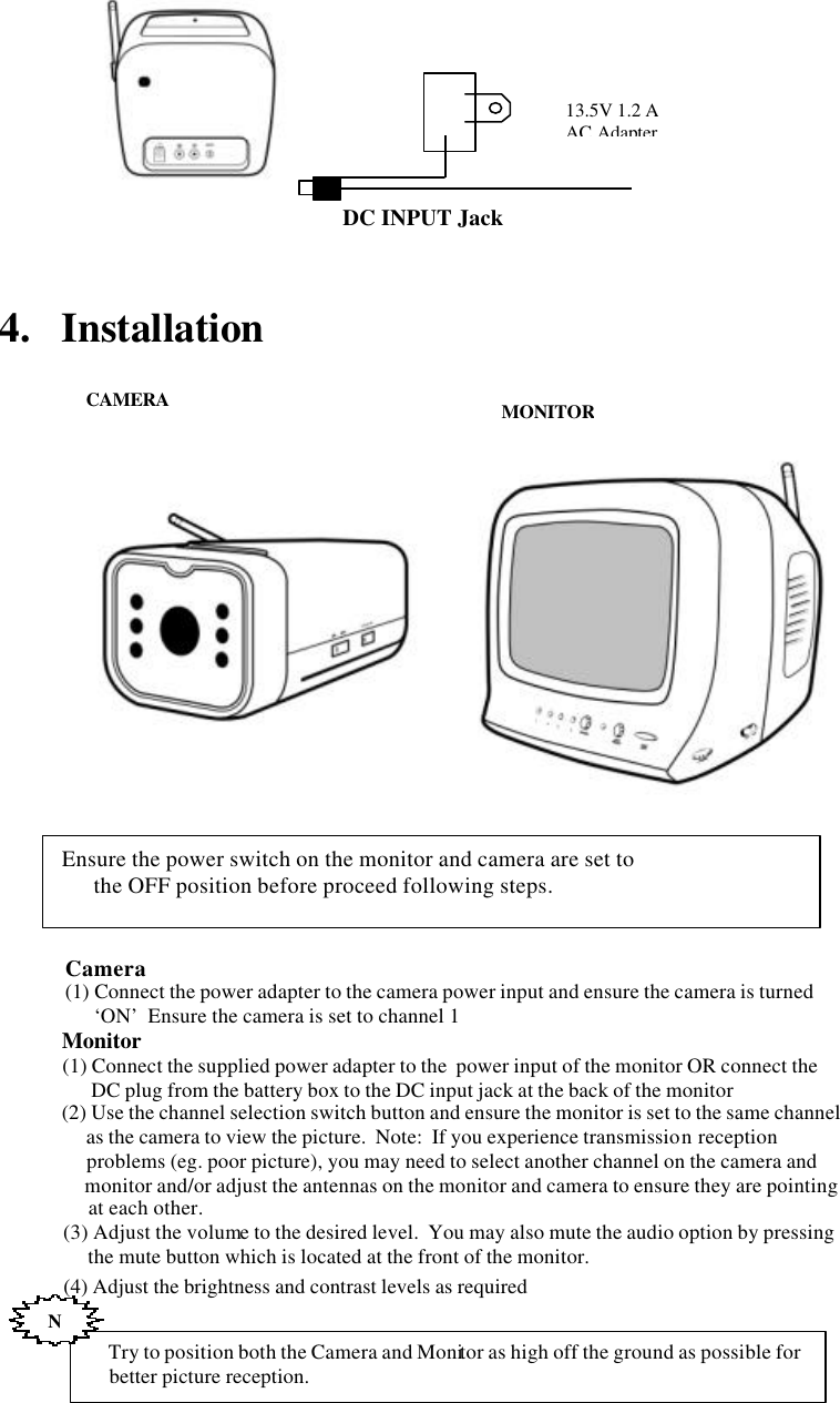              4.   Installation                                          Ensure the power switch on the monitor and camera are set to        the OFF position before proceed following steps.        Try to position both the Camera and Monitor as high off the ground as possible for      better picture reception.  N    Camera     (1) Connect the power adapter to the camera power input and ensure the camera is turned                &lsquo;ON&rsquo;  Ensure the camera is set to channel 1    Monitor     (1) Connect the supplied power adapter to the  power input of the monitor OR connect the            DC plug from the battery box to the DC input jack at the back of the monitor     (2) Use the channel selection switch button and ensure the monitor is set to the same channel          as the camera to view the picture.  Note:  If you experience transmission reception           problems (eg. poor picture), you may need to select another channel on the camera and           monitor and/or adjust the antennas on the monitor and camera to ensure they are pointing           at each other.     (3) Adjust the volume to the desired level.  You may also mute the audio option by pressing           the mute button which is located at the front of the monitor.     (4) Adjust the brightness and contrast levels as required MONITORCAMERA DC INPUT Jack 13.5V 1.2 AAC Adapter