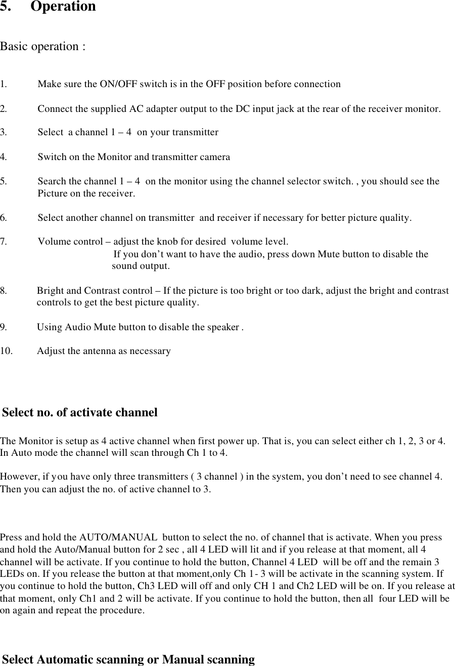 5.    Operation   Basic operation :   1. Make sure the ON/OFF switch is in the OFF position before connection  2. Connect the supplied AC adapter output to the DC input jack at the rear of the receiver monitor.   3. Select  a channel 1 &ndash; 4  on your transmitter  4. Switch on the Monitor and transmitter camera  5. Search the channel 1 &ndash; 4  on the monitor using the channel selector switch. , you should see the Picture on the receiver.  6. Select another channel on transmitter  and receiver if necessary for better picture quality.  7. Volume control &ndash; adjust the knob for desired  volume level.    If you don&rsquo;t want to have the audio, press down Mute button to disable the sound output.  8. Bright and Contrast control &ndash; If the picture is too bright or too dark, adjust the bright and contrast controls to get the best picture quality.  9. Using Audio Mute button to disable the speaker .  10. Adjust the antenna as necessary      Select no. of activate channel   The Monitor is setup as 4 active channel when first power up. That is, you can select either ch 1, 2, 3 or 4. In Auto mode the channel will scan through Ch 1 to 4.  However, if you have only three transmitters ( 3 channel ) in the system, you don&rsquo;t need to see channel 4. Then you can adjust the no. of active channel to 3.                Press and hold the AUTO/MANUAL  button to select the no. of channel that is activate. When you press and hold the Auto/Manual button for 2 sec , all 4 LED will lit and if you release at that moment, all 4 channel will be activate. If you continue to hold the button, Channel 4 LED  will be off and the remain 3 LEDs on. If you release the button at that moment,only Ch 1- 3 will be activate in the scanning system. If you continue to hold the button, Ch3 LED will off and only CH 1 and Ch2 LED will be on. If you release at that moment, only Ch1 and 2 will be activate. If you continue to hold the button, then all  four LED will be on again and repeat the procedure.     Select Automatic scanning or Manual scanning  