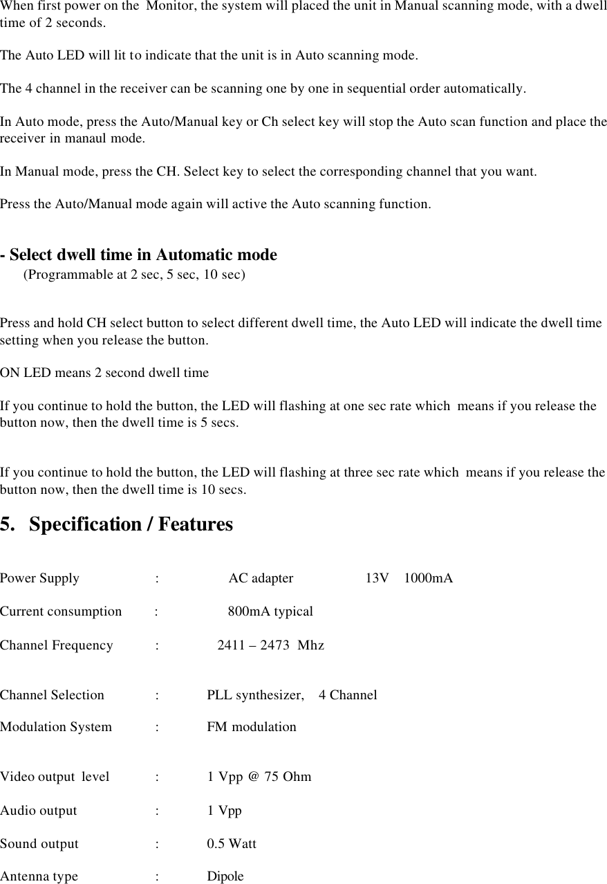   When first power on the  Monitor, the system will placed the unit in Manual scanning mode, with a dwell time of 2 seconds.  The Auto LED will lit to indicate that the unit is in Auto scanning mode.  The 4 channel in the receiver can be scanning one by one in sequential order automatically.  In Auto mode, press the Auto/Manual key or Ch select key will stop the Auto scan function and place the receiver in manaul mode.  In Manual mode, press the CH. Select key to select the corresponding channel that you want.  Press the Auto/Manual mode again will active the Auto scanning function.   - Select dwell time in Automatic mode  (Programmable at 2 sec, 5 sec, 10 sec)     Press and hold CH select button to select different dwell time, the Auto LED will indicate the dwell time setting when you release the button.  ON LED means 2 second dwell time   If you continue to hold the button, the LED will flashing at one sec rate which  means if you release the button now, then the dwell time is 5 secs.     If you continue to hold the button, the LED will flashing at three sec rate which  means if you release the button now, then the dwell time is 10 secs.  5.   Specification / Features    Power Supply           :       AC adapter                    13V    1000mA               Current consumption         :       800mA typical    Channel Frequency  :    2411 &ndash; 2473  Mhz          Channel Selection       : PLL synthesizer,    4 Channel   Modulation System    : FM modulation   Video output  level  : 1 Vpp @ 75 Ohm  Audio output    : 1 Vpp   Sound output     : 0.5 Watt  Antenna type         : Dipole  